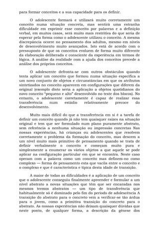 para formar conceitos e a sua capacidade para os definir.
O adolescente formará e utilizará muito corretamente um
conceito numa situação concreta, mas sentirá uma estranha
dificuldade em exprimir esse conceito por palavras e a definição
verbal, em muitos casos, será muito mais restritiva do que seria de
esperar pela forma como o adolescente utilizou o conceito. A mesma
discrepância ocorre no pensamento dos adultos, mesmo em níveis
de desenvolvimento muito avançados. Isto está de acordo com o
pressuposto de que os conceitos evoluem de forma muito diferente
da elaboração deliberada e consciente da experiência em termos de
lógica. A análise da realidade com a ajuda dos conceitos precede a
análise dos próprios conceitos.
O adolescente defronta-se com outros obstáculos quando
tenta aplicar um conceito que formou numa situação específica a
um novo conjunto de objetos e circunstâncias em que os atributos
sintetizados no conceito aparecem em configurações que diferem da
original (exemplo disto seria a aplicação a objetos quotidianos do
novo conceito “pequeno e alto” desenvolvido no teste dos blocos). No
entanto, o adolescente corretamente é capaz de realizar essa
transferência num estádio relativamente precoce do
desenvolvimento.
Muito mais difícil do que a transferência em si é a tarefa de
definir um conceito quando já não tem quaisquer raízes na situação
original e tem que ser formulado num plano puramente abstrato,
sem referência a nenhuma situação ou impressão concretas Nas
nossas experiências, há crianças ou adolescentes que resolvem
corretamente o problema da formação do conceito, mas descem a
um nível muito mais primitivo de pensamento quando se trata de
definir verbalmente o conceito e começam muito pura e
simplesmente a enumerar os vários objetos a que aquele se pode
aplicar na configuração particular em que se encontra. Neste caso
operam com a palavra como um conceito mas definem-no como
complexo — forma de pensamento esta que vacila entre o conceito e
o complexo e que é característica e típica desta idade de transição.
A maior de todas as dificuldades é a aplicação de um conceito
que o adolescente conseguiu finalmente apreender e formular a um
nível abstrato a novas situações que têm que ser encaradas nos
mesmos termos abstratos — um tipo de transferência que
habitualmente só é dominado pelo fim do período de adolescência A
transição do abstrato para o concreto vem a verificar-se tão árdua
para o jovem, como a primitiva transição do concreto para o
abstrato. As nossas experiências não deixam quaisquer dúvidas que
neste ponto, de qualquer forma, a descrição da gênese dos
 