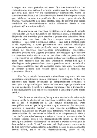 entregue aos seus próprios recursos. Quando transmitimos um
conhecimento sistemático à criança, ensinamos-lhe muitas coisas
que esta não pode ver ou experimentar diretamente. Como os
conceitos científicos e os conceitos espontâneos diferem pela relação
que estabelecem com a experiência da criança e pela atitude da
criança relativamente aos seus objetos, será de esperar que sigam
caminhos de desenvolvimento muito diferentes desde a sua
gestação até a sua forma final.
O destacar-se os conceitos científicos como objeto de estudo
tem também um valor heurístico. No momento atual, a psicologia só
dispõe de dois métodos para estudar a gênese dos conceitos. Num,
tratamos dos conceitos reais das crianças, mas empregamos
métodos — tais como a definição verbal — que não penetram para
lá da superfície; o outro permite-nos uma análise psicológica
incomparavelmente mais profunda mas apenas recorrendo ao
estudo de conceitos experimentais artificialmente concebidos.
Estamos perante um urgente problema metodológico que consiste
em encontrar meios de estudar os conceitos reais em profundidade
— em encontrar um método que possa utilizar os resultados obtidos
pelos dois métodos que até aqui utilizamos. Parece-nos que a
abordagem mais prometedora para o problema será o estudo dos
conceitos científicos, que são conceitos reais, mas que, no entanto,
se formam debaixo dos nossos olhos, quase à maneira dos
conceitos artificiais.
Por fim, o estudo dos conceitos científicos enquanto tais, tem
importantes implicações para a educação e a instrução. Embora os
conceitos não sejam absorvidos já completamente formados, a
instrução e a aprendizagem desempenham um papel predominante
na sua aquisição. Descobrir a relação complexa entre a instrução e
o desenvolvimento dos conceitos científicos é uma importante tarefa
prática.
Tais foram as considerações que nos serviram de orientação
para a tarefa de distinguir os conceitos científicos dos conceitos do
dia a dia e submetê-los a um estudo comparativo. Para
exemplificarmos o tipo de questões a que tentamos dar resposta,
tomemos o conceito “irmão” — um conceito quotidiano típico
utilizado habilmente por Piaget para determinar toda uma série de
peculiaridades do pensamento infantil — e comparemo-lo com o
conceito “exploração” com que a criança contacta nas suas aulas de
ciências sociais. Será o seu desenvolvimento igual, ou diferente?
Será que a palavra “exploração” se limitará a repetir a evolução do
desenvolvimento de “irmão” ou será psicologicamente um conceito
de tipo diferente? Apresentamos a hipótese de que os dois conceitos
devem diferir, tanto no seu desenvolvimento, como no seu
 