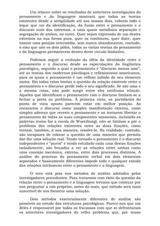 Um relance sobre os resultados de anteriores investigações do
pensamento e da linguagem mostrará que todas as teorias
existentes desde a antigüidade até aos nossos dias, cobrem todo o
leque que vai da identificação, da fusão entre o pensamento e o
discurso num dos extremos, a uma quase metafísica separação e
segregação de ambos, no outro. Quer sejam expressão de um destes
extremos na sua forma pura, quer os combinem, quer dizer, quer
tomem uma posição intermédia, sem nunca abandonarem, contudo,
o eixo que une os dois pólos, todas as várias teorias do pensamento
e da linguagem permanecem dentro deste círculo limitativo.
Podemos seguir a evolução da idéia da identidade entre o
pensamento e o discurso desde as especulações da lingüística
psicológica, segundo a qual o pensamento é “discurso menos som”,
até as teorias dos modernos psicólogos e reflexionistas americanos,
para os quais o pensamento é um reflexo inibido do seu elemento
motor. Em todas estas teorias a questão da relação existente entre o
pensamento e o discurso perde todo o seu significado. Se são uma e
a mesma coisa, não pode surgir entre eles nenhuma relação.
Aqueles que identificam o pensamento com o discurso limitam-se a
fechar a porta ao problema. À primeira vista, os partidários do
ponto de vista oposto parecem estar em melhor posição. Ao
encararem o discurso como simples manifestação externa, como
simples adereço que reveste o pensamento e ao tentarem libertar o
pensamento de todas as suas componentes sensoriais, incluindo as
palavras (como faz a escola de Wuerzburg), não se limitam a pôr o
problema das relações existentes entre as duas funções, como
tentam, também, à sua maneira, resolvê-lo. Na realidade, contudo,
são incapazes de colocar a questão de uma maneira que permita
dar-lhe uma solução real. Tendo tornado o pensamento e o discurso
independentes e “puros” e tendo estudado cada uma destas funções
isoladamente, são forçados a ver as relações entre ambas como
uma conexão mecânica, externa, entre dois processos distintos, A
análise do processo do pensamento verbal em dois elementos
separados e basicamente diferentes impede todo e qualquer estudo
das relações intrínsecas entre o pensamento e a linguagem.
O erro está pois nos métodos de análise adotados pelos
investigadores precedentes. Para tratarmos com êxito da questão da
relação entre o pensamento e a linguagem teremos que começar por
nos perguntar a nós próprios, antes do mais, que método será mais
suscetível de nos fornecer uma solução.
Dois métodos essencialmente diferentes de análise são
possíveis no estudo das estruturas psicológicas. Parece-nos que um
deles é responsável por todos os fracassos com que se defrontaram
os anteriores investigadores do velho problema que, por nosso
 