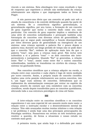 vínculo a um sistema. Esta abordagem teve como resultado o tipo
de respostas que exprimem a atitude não mediatizada da criança
relativamente aos objetos e que impregnam todos os livros de
Piaget.
A nós parece-nos óbvio que um conceito só pode cair sob a
alçada da consciência e do controle deliberado quando faz parte de
um sistema. Se a consciência significa generalização, a
generalização significa, por seu turno, a formação de um conceito
de grau superior que inclui o conceito dado como seu caso
particular. Um conceito de grau superior implica a existência de
uma série de conceitos subordinados e pressupõe também uma
hierarquia de conceitos com diversos níveis de generalidade. O
exemplo que se segue pode exemplificar a função desempenhada
por estes diversos graus de generalidade na emergência de um
sistema: uma criança aprende a palavra flor e pouco depois a
palavra rosa; durante um longo período de tempo não se pode dizer
que o conceito “flor”, embora de aplicação mais lata do que a
palavra “rosa”, seja para a criança mais geral. Não inclui nem
subordina a si a palavra “rosa” — os dois conceitos são inter-
permutáveis e justapostos. Quando “flor” se generaliza, a relação
entre “flor” e “rosa”, assim como entre flor e outros conceitos
subordinados, também se transforma no cérebro da criança. Um
sistema vai ganhando forma.
Nos conceitos científicos que a criança adquire na escola, a
relação entre esse conceitos e cada objeto é logo de início mediada
por outro conceito. Assim, a própria noção de conceito científico
implica uma certa posição relativamente aos outros conceitos, isto
é, um lugar num sistema de conceitos. Defendemos que os
rudimentos da sistematização começam por entrar no espírito da
criança através do contato que esta estabelece com os conceitos
científicos, sendo depois transferidos para os conceitos quotidianos,
alterando toda a sua estrutura psicológica de cima até baixo.
III
A inter-relação entre os conceitos científicos e os conceitos
espontâneos é um caso especial de um assunto muito mais vasto: a
relação entre a instrução escolar e o desenvolvimento mental da
criança. Têm sido avançadas muitas teorias relativas a esta relação
e tal problema é ainda hoje uma das principais preocupações da
Psicologia soviética. Passaremos em revista as três tentativas para
resolver a questão, de forma a situarmos o nosso estudo no
contexto mais geral.
A primeira teoria, que ainda hoje é a defendida por maior
 