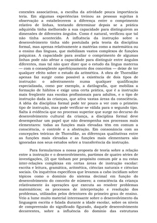 conexões associativas, a escolha da atividade pouca importância
teria. Em algumas experiências treinou as pessoas sujeitas à
observação a estabelecerem a diferença entre o comprimento
relativo de linhas, tentando determinar depois se a prática
adquirida tinha melhorado a sua capacidade para distinguirem as
dimensões de diferentes ângulos. Como é natural, verificou que tal
não tinha acontecido. A influência da instrução sobre o
desenvolvimento tinha sido postulada pela teoria da disciplina
formal, mas apenas relativamente a matérias como a matemática ou
o ensino das línguas, que mobilizam vastos complexos de funções
psíquicas. A capacidade para avaliar o comprimento de algumas
linhas pode não afetar a capacidade para distinguir entre ângulos
diferentes, mas tal não quer dizer que o estudo da língua materna
— com o conseqüente aperfeiçoamento dos conceitos — deixe de ter
qualquer efeito sobre o estudo da aritmética. A obra de Thorndike
apenas faz surgir como possível a existência de dois tipos de
instrução: o adestramento numa qualquer qualificação
especializada, como por exemplo, a datilografia, que mobiliza a
formação de hábitos e exige uma certa prática, que é a instrução
mais freqüente nas escolas profissionais para adultos, e o tipo de
instrução dada às crianças, que ativa vastas áreas da consciência.
A idéia da disciplina formal pode ter pouco a ver com o primeiro
tipo de instrução, mas pode verificar-se válida para o segundo tipo.
Salta à evidência que no processo superior que surge no decurso do
desenvolvimento cultural da criança, a disciplina formal deve
desempenhar um papel que não desempenha nos processos mais
elementares: todas as funções mais elevadas têm em comum a
consciência, o controle e a abstração. Em consonância com as
concepções teóricas de Thorndike, as diferenças qualitativas entre
as funções mais elevadas e as funções mais elementares são
ignoradas nos seus estudos sobre a transferência da instrução.
Para formularmos a nossa proposta de teoria sobre a relação
entre a instrução e o desenvolvimento, partimos de quatro séries de
investigações, (2) que tinham por propósito comum pôr a nu estas
inter-relações complexas em certas áreas de instrução escolar:
escrita e leitura, gramática, aritmética, ciências naturais e ciências
sociais. Os inquéritos específicos que levamos a cabo incidiam sobre
tópicos como o domínio do sistema decimal em função do
desenvolvimento do conceito de número; a consciência da criança
relativamente às operações que executa ao resolver problemas
matemáticos; os processos de interpretação e resolução dos
problemas, utilizados pelos detentores do primeiro grau de ensino.
Veio a lume muito material interessante sobre o desenvolvimento da
linguagem escrita e falada durante a idade escolar, sobre os níveis
de compreensão do significado figurado, daquele desenvolvimento
decorrentes, sobre a influência do domínio das estruturas
 