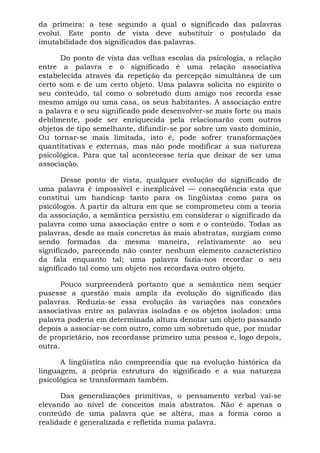da primeira: a tese segundo a qual o significado das palavras
evolui. Este ponto de vista deve substituir o postulado da
imutabilidade dos significados das palavras.
Do ponto de vista das velhas escolas da psicologia, a relação
entre a palavra e o significado é uma relação associativa
estabelecida através da repetição da percepção simultânea de um
certo som e de um certo objeto. Uma palavra solicita no espírito o
seu conteúdo, tal como o sobretudo dum amigo nos recorda esse
mesmo amigo ou uma casa, os seus habitantes. A associação entre
a palavra e o seu significado pode desenvolver-se mais forte ou mais
debilmente, pode ser enriquecida pela relacionarão com outros
objetos de tipo semelhante, difundir-se por sobre um vasto domínio,
Ou tornar-se mais limitada, isto é, pode sofrer transformações
quantitativas e externas, mas não pode modificar a sua natureza
psicológica. Para que tal acontecesse teria que deixar de ser uma
associação.
Desse ponto de vista, qualquer evolução do significado de
uma palavra é impossível e inexplicável — conseqüência esta que
constitui um handicap tanto para os lingüistas como para os
psicólogos. A partir da altura em que se comprometeu com a teoria
da associação, a semântica persistiu em considerar o significado da
palavra como uma associação entre o som e o conteúdo. Todas as
palavras, desde as mais concretas às mais abstratas, surgiam como
sendo formadas da mesma maneira, relativamente ao seu
significado, parecendo não conter nenhum elemento característico
da fala enquanto tal; uma palavra fazia-nos recordar o seu
significado tal como um objeto nos recordava outro objeto.
Pouco surpreenderá portanto que a semântica nem sequer
pusesse a questão mais ampla da evolução do significado das
palavras. Reduzia-se essa evolução às variações nas conexões
associativas entre as palavras isoladas e os objetos isolados: uma
palavra poderia em determinada altura denotar um objeto passando
depois a associar-se com outro, como um sobretudo que, por mudar
de proprietário, nos recordasse primeiro uma pessoa e, logo depois,
outra.
A lingüística não compreendia que na evolução histórica da
linguagem, a própria estrutura do significado e a sua natureza
psicológica se transformam também.
Das generalizações primitivas, o pensamento verbal vai-se
elevando ao nível de conceitos mais abstratos. Não é apenas o
conteúdo de uma palavra que se altera, mas a forma como a
realidade é generalizada e refletida numa palavra.
 