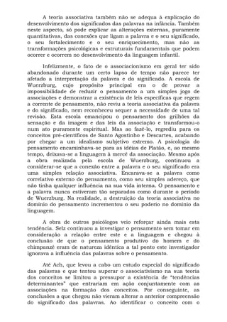 A teoria associativa também não se adequa à explicação do
desenvolvimento dos significados das palavras na infância. Também
neste aspecto, só pode explicar as alterações externas, puramente
quantitativas, das conexões que ligam a palavra e o seu significado,
o seu fortalecimento e o seu enriquecimento, mas não as
transformações psicológicas e estruturais fundamentais que podem
ocorrer e ocorrem no desenvolvimento da linguagem infantil.
Infelizmente, o fato de o associacionismo em geral ter sido
abandonado durante um certo lapso de tempo não parece ter
afetado a interpretação da palavra e do significado. A escola de
Wuerzburg, cujo propósito principal era o de provar a
impossibilidade de reduzir o pensamento a um simples jogo de
associações e demonstrar a existência de leis específicas que regem
a corrente de pensamento, não reviu a teoria associativa da palavra
e do significado, nem reconheceu sequer a necessidade de uma tal
revisão. Esta escola emancipou o pensamento dos grilhões da
sensação e da imagem e das leis da associação e transformou-o
num ato puramente espiritual. Mas ao fazê-lo, regrediu para os
conceitos pré-científicos de Santo Agostinho e Descartes, acabando
por chegar a um idealismo subjetivo extremo. A psicologia do
pensamento encaminhava-se para as idéias de Platão, e, ao mesmo
tempo, deixava-se a linguagem à mercê da associação. Mesmo após
a obra realizada pela escola de Wuerzburg, continuou a
considerar-se que a conexão entre a palavra e o seu significado era
uma simples relação associativa. Encarava-se a palavra como
correlativo externo do pensamento, como seu simples adereço, que
não tinha qualquer influência na sua vida interna. O pensamento e
a palavra nunca estiveram tão separados como durante o período
de Wuerzburg. Na realidade, a destruição da teoria associativa no
domínio do pensamento incrementou o seu poderio no domínio da
linguagem.
A obra de outros psicólogos veio reforçar ainda mais esta
tendência. Selz continuou a investigar o pensamento sem tomar em
consideração a relação entre este e a linguagem e chegou à
conclusão de que o pensamento produtivo do homem e do
chimpanzé eram de natureza idêntica a tal ponto este investigador
ignorava a influência das palavras sobre o pensamento.
Até Ach, que levou a cabo um estudo especial do significado
das palavras e que tentou superar o associativismo na sua teoria
dos conceitos se limitou a pressupor a existência de “tendências
determinantes” que entrariam em ação conjuntamente com as
associações na formação dos conceitos. Por conseguinte, as
conclusões a que chegou não vieram alterar a anterior compreensão
do significado das palavras. Ao identificar o conceito com o
 