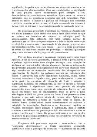 significado, impedia que se explicasse os desenvolvimentos e as
transformações dos conceitos. Uma vez estabelecido, o significado
de uma palavra ficava estabelecido para sempre; o seu
desenvolvimento encontrava-se completo. Estes eram os mesmos
princípios que os psicólogos atacados por Ach defendiam. Para
ambos os lados, o ponto de partida da evolução dos conceitos
constituía também o seu termo; só havia desacordo no tocante à
forma como se iniciava o desenvolvimento da formação da palavra.
Na psicologia gestaltista (Psicologia da Forma), a situação não
era muito diferente. Esta escola era ainda mais consistente do que
as outras na tentativa de superar o princípio geral do
associativismo. Não satisfeita com uma solução parcial do
problema, tentou libertar o pensamento e a fala da lei da associação
e colocá-los a ambos sob o domínio da lei da gênese de estruturas.
Surpreendentemente, nem esta escola — que é a mais progressiva
de todas as modernas escolas de psicologia — realizou quaisquer
progressos na teoria da linguagem e do pensamento.
Por um lado, manteve a separação completa entre estas duas
junções. A luz da teoria gestaltista, a relação entre o pensamento e
a palavra aparece como uma simples analogia, uma redução de
ambos a um denominador estrutural comum. Encara-se a formação
das primeiras palavras com significado por parte das crianças como
algo semelhante às operações intelectuais dos chimpanzés nas
experiências de Koehler. As palavras entram na estrutura das
coisas e adquirem um certo significado funcional, duma forma
bastante semelhante àquela como, para o chimpanzé, o pau se
torna parte da estrutura de obtenção do fruto e adquire o
significado funcional de instrumento. Já não se encara a conexão
entre palavra e significado como uma questão de simples
associação, mas como uma questão de estrutura. Parece ser um
passo em frente, mas se examinarmos mais de perto a nova
abordagem, é fácil ver que o passo em frente é um passo em falso,
ilusório, e que não saímos ainda do mesmo sítio. Aplica-se o
princípio da estrutura a todas as relações entre as coisas, da
mesma forma avassaladora como anteriormente se aplicava o
princípio da associação. Continua a ser impossível explicar as
relações específicas entre palavra e significado, pois à partida
continua a considerar-se que em princípio são idênticas a todas as
outras relações entre coisas. Os gatos continuam a ser tão pardos
na poeira da psicologia gestaltista como nos primitivos nevoeiros do
associacionismo universal.
Enquanto Ach procurava superar o associonismo com a
“tendência determinante”, a teoria psicológica gestaltista
combateu-o com o princípio da estrutura — mantendo no entanto
 