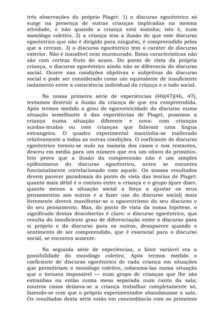 três observações do próprio Piaget: 1) o discurso egocêntrico só
surge na presença de outras crianças implicadas na mesma
atividade, e não quando a criança está sozinha; isto é, num
monólogo coletivo. 2) a criança tem a ilusão de que este discurso
egocêntrico que não é dirigido para ninguém, é compreendido pelos
que a cercam. 3) o discurso egocêntrico tem o caráter de discurso
exterior. Não é inaudível nem murmurado. Estas características não
são com certeza fruto do acaso. Do ponto de vista da própria
criança, o discurso egocêntrico ainda não se diferencia do discurso
social. Ocorre nas condições objetivas e subjetivas do discurso
social e pode ser considerado como um equivalente de insuficiente
isolamento entre a consciência individual da criança e o todo social.
Na nossa primeira série de experiências (46)(47)(46, 47),
tentamos destruir a ilusão da criança de que era compreendida.
Após termos medido o grau de egocentricidade do discurso numa
situação semelhante à das experiências de Piaget, pusemos a
criança numa situação diferente e nova: com crianças
surdas-mudas ou com crianças que falavam uma língua
estrangeira. O quadro experimental mantinha-se inalterado
relativamente a todas as outras condições. O coeficiente de discurso
egocêntrico tornou-se nulo na maioria dos casos e nos restantes,
desceu em média para um número que era um oitavo do primitivo.
Isto prova que a ilusão da compreensão não é um simples
epifenômeno do discurso egocêntrico, antes se encontra
funcionalmente correlacionado com aquele. Os nossos resultados
devem parecer paradoxais do ponto de vista das teorias de Piaget:
quanto mais débil é o contato entre a criança e o grupo (quer dizer,
quanto menos a situação social a força a ajustar os seus
pensamentos aos outros e a fazer uso do discurso social) mais
livremente deverá manifestar-se o egocentrismo do seu discurso e
do seu pensamento. Mas, do ponto de vista da nossa hipótese, o
significado destas descobertas é claro: o discurso egocêntrico, que
resulta do insuficiente grau de diferenciação entre o discurso para
si próprio e do discurso para os outros, desaparece quando o
sentimento de ser compreendido, que é essencial para o discurso
social, se encontra ausente.
Na segunda série de experiências, o fator variável era a
possibilidade do monólogo coletivo. Após termos medido o
coeficiente de discurso egocêntrico de cada criança em situações
que permitiriam o monólogo coletivo, colocamo-las numa situação
que o tornava impossível — num grupo de crianças que lhe são
estranhas ou então numa mesa separada num canto da sala;
noutros casos deixava-se a criança trabalhar completamente só,
fazendo-se com que o próprio experimentador abandonasse a sala.
Os resultados desta série estão em concordância com os primeiros
 