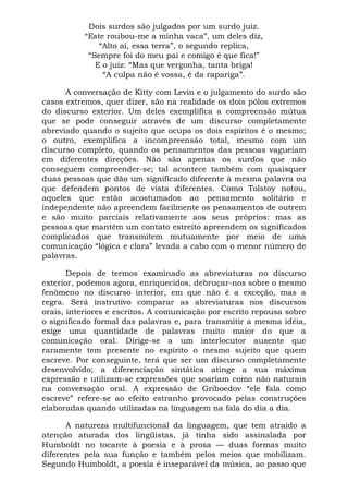 Dois surdos são julgados por um surdo juiz.
“Este roubou-me a minha vaca”, um deles diz,
“Alto aí, essa terra”, o segundo replica,
“Sempre foi do meu pai e comigo é que fica!”
E o juiz: “Mas que vergonha, tanta briga!
“A culpa não é vossa, é da rapariga”.
A conversação de Kitty com Levin e o julgamento do surdo são
casos extremos, quer dizer, são na realidade os dois pólos extremos
do discurso exterior. Um deles exemplifica a compreensão mútua
que se pode conseguir através de um discurso completamente
abreviado quando o sujeito que ocupa os dois espíritos é o mesmo;
o outro, exemplifica a incompreensão total, mesmo com um
discurso completo, quando os pensamentos das pessoas vagueiam
em diferentes direções. Não são apenas os surdos que não
conseguem compreender-se; tal acontece também com quaisquer
duas pessoas que dão um significado diferente à mesma palavra ou
que defendem pontos de vista diferentes. Como Tolstoy notou,
aqueles que estão acostumados ao pensamento solitário e
independente não apreendem facilmente os pensamentos de outrem
e são muito parciais relativamente aos seus próprios: mas as
pessoas que mantêm um contato estreito apreendem os significados
complicados que transmitem mutuamente por meio de uma
comunicação “lógica e clara” levada a cabo com o menor número de
palavras.
Depois de termos examinado as abreviaturas no discurso
exterior, podemos agora, enriquecidos, debruçar-nos sobre o mesmo
fenômeno no discurso interior, em que não é a exceção, mas a
regra. Será instrutivo comparar as abreviaturas nos discursos
orais, interiores e escritos. A comunicação por escrito repousa sobre
o significado formal das palavras e, para transmitir a mesma idéia,
exige uma quantidade de palavras muito maior do que a
comunicação oral. Dirige-se a um interlocutor ausente que
raramente tem presente no espírito o mesmo sujeito que quem
escreve. Por conseguinte, terá que ser um discurso completamente
desenvolvido; a diferenciação sintática atinge a sua máxima
expressão e utilizam-se expressões que soariam como não naturais
na conversação oral. A expressão de Griboedov “ele fala como
escreve” refere-se ao efeito estranho provocado pelas construções
elaboradas quando utilizadas na linguagem na fala do dia a dia.
A natureza multifuncional da linguagem, que tem atraído a
atenção aturada dos lingüistas, já tinha sido assinalada por
Humboldt no tocante à poesia e à prosa — duas formas muito
diferentes pela sua função e também pelos meios que mobilizam.
Segundo Humboldt, a poesia é inseparável da música, ao passo que
 