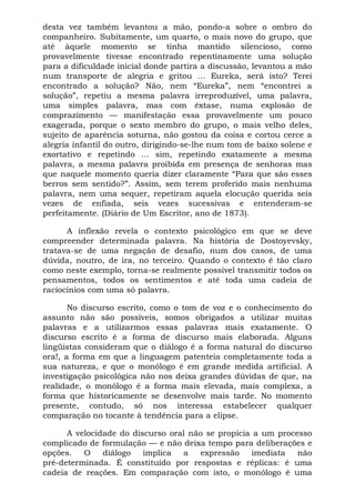 desta vez também levantou a mão, pondo-a sobre o ombro do
companheiro. Subitamente, um quarto, o mais novo do grupo, que
até àquele momento se tinha mantido silencioso, como
provavelmente tivesse encontrado repentinamente uma solução
para a dificuldade inicial donde partira a discussão, levantou a mão
num transporte de alegria e gritou ... Eureka, será isto? Terei
encontrado a solução? Não, nem “Eureka”, nem “encontrei a
solução”, repetiu a mesma palavra irreproduzível, uma palavra,
uma simples palavra, mas com êxtase, numa explosão de
comprazimento — manifestação essa provavelmente um pouco
exagerada, porque o sexto membro do grupo, o mais velho deles,
sujeito de aparência soturna, não gostou da coisa e cortou cerce a
alegria infantil do outro, dirigindo-se-lhe num tom de baixo solene e
exortativo e repetindo ... sim, repetindo exatamente a mesma
palavra, a mesma palavra proibida em presença de senhoras mas
que naquele momento queria dizer claramente “Para que são esses
berros sem sentido?”. Assim, sem terem proferido mais nenhuma
palavra, nem uma sequer, repetiram aquela elocução querida seis
vezes de enfiada, seis vezes sucessivas e entenderam-se
perfeitamente. (Diário de Um Escritor, ano de 1873).
A inflexão revela o contexto psicológico em que se deve
compreender determinada palavra. Na história de Dostoyevsky,
tratava-se de uma negação de desafio, num dos casos, de uma
dúvida, noutro, de ira, no terceiro. Quando o contexto é tão claro
como neste exemplo, torna-se realmente possível transmitir todos os
pensamentos, todos os sentimentos e até toda uma cadeia de
raciocínios com uma só palavra.
No discurso escrito, como o tom de voz e o conhecimento do
assunto não são possíveis, somos obrigados a utilizar muitas
palavras e a utilizarmos essas palavras mais exatamente. O
discurso escrito é a forma de discurso mais elaborada. Alguns
lingüistas consideram que o diálogo é a forma natural do discurso
ora!, a forma em que a linguagem patenteia completamente toda a
sua natureza, e que o monólogo é em grande medida artificial. A
investigação psicológica não nos deixa grandes dúvidas de que, na
realidade, o monólogo é a forma mais elevada, mais complexa, a
forma que historicamente se desenvolve mais tarde. No momento
presente, contudo, só nos interessa estabelecer qualquer
comparação no tocante à tendência para a elipse.
A velocidade do discurso oral não se propicia a um processo
complicado de formulação — e não deixa tempo para deliberações e
opções. O diálogo implica a expressão imediata não
pré-determinada. É constituído por respostas e réplicas: é uma
cadeia de reações. Em comparação com isto, o monólogo é uma
 