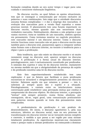 formação complexa dando ao seu autor tempo e vagar para uma
cuidada e consciente elaboração lingüística.
No discurso escrito, ao qual faltam os apoios situacionais,
tem que se conseguir a comunicação por recurso exclusivo às
palavras e suas combinações. Isto exige que a atividade discursiva
assuma formas complicadas — e daí o emprego dos rascunhos. A
evolução dos rascunhos para a versão final reproduz o nosso
processo mental. O planeamento tem uma função importante no
discurso escrito, mesmo quando não nos socorremos dum
verdadeiro rascunho. Habitualmente, dizemos a nós próprios o que
vamos escrever; trata-se também de um rascunho, embora apenas
em pensamento. Como tentamos mostrar no capítulo precedente,
este rascunho mental é um discurso interior. Como o discurso
interior funciona como rascunho não só para o discurso escrito mas
também para o discurso oral, passaremos agora a comparar ambas
estas formas com o discurso interior, no tocante à tendência para a
elipse e para a predicação.
Esta tendência, que não existe no discurso escrito e só muito
raramente surge no discurso oral, aparece sempre no discurso
interior. A predicação é a forma usual do discurso interior;
psicologicamente, este é exclusivamente constituído por predicados.
A omissão dos sujeitos é uma lei do discurso interior, exatamente
na mesma medida em que a obrigatoriedade da presença do sujeito
e do predicado constitui uma lei do discurso escrito.
Este fato experimentalmente estabelecido tem uma
explicação: é que os fatores que facilitam a pura predicação
encontram-se invariável e obrigatoriamente presentes no discurso
interior. Sabemos aquilo em que estamos a pensar — isto é,
sabemos já sempre quais são o sujeito e a situação.
Psicologicamente, o contato entre os interlocutores numa
conversação pode estabelecer uma percepção mútua que conduz à
compreensão do discurso elíptico. No discurso interior, a percepção
“mútua” está sempre presente, numa forma absoluta; por
conseguinte, dá-se, regra geral, uma comunicação praticamente
sem palavras mesmo quando se trata dos pensamentos mais
complicados.
A predominância da predicação é um produto do
desenvolvimento. De início, o discurso egocêntrico é, pela sua
estrutura, idêntico ao discurso social, mas no seu processo de
transformação em discurso interior vai-se tornando menos completo
e coerente, à medida a que passa a ser regido por uma sintaxe
totalmente predicativa. As experiências mostram-nos claramente
como e porque razão a sintaxe predicativa vai começando a dominar
 
