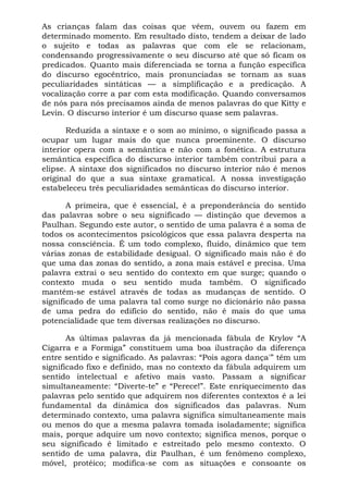 As crianças falam das coisas que vêem, ouvem ou fazem em
determinado momento. Em resultado disto, tendem a deixar de lado
o sujeito e todas as palavras que com ele se relacionam,
condensando progressivamente o seu discurso até que só ficam os
predicados. Quanto mais diferenciada se torna a função específica
do discurso egocêntrico, mais pronunciadas se tornam as suas
peculiaridades sintáticas — a simplificação e a predicação. A
vocalização corre a par com esta modificação. Quando conversamos
de nós para nós precisamos ainda de menos palavras do que Kitty e
Levin. O discurso interior é um discurso quase sem palavras.
Reduzida a sintaxe e o som ao mínimo, o significado passa a
ocupar um lugar mais do que nunca proeminente. O discurso
interior opera com a semântica e não com a fonética. A estrutura
semântica específica do discurso interior também contribui para a
elipse. A sintaxe dos significados no discurso interior não é menos
original do que a sua sintaxe gramatical. A nossa investigação
estabeleceu três peculiaridades semânticas do discurso interior.
A primeira, que é essencial, é a preponderância do sentido
das palavras sobre o seu significado — distinção que devemos a
Paulhan. Segundo este autor, o sentido de uma palavra é a soma de
todos os acontecimentos psicológicos que essa palavra desperta na
nossa consciência. É um todo complexo, fluido, dinâmico que tem
várias zonas de estabilidade desigual. O significado mais não é do
que uma das zonas do sentido, a zona mais estável e precisa. Uma
palavra extrai o seu sentido do contexto em que surge; quando o
contexto muda o seu sentido muda também. O significado
mantém-se estável através de todas as mudanças de sentido. O
significado de uma palavra tal como surge no dicionário não passa
de uma pedra do edifício do sentido, não é mais do que uma
potencialidade que tem diversas realizações no discurso.
As últimas palavras da já mencionada fábula de Krylov “A
Cigarra e a Formiga” constituem uma boa ilustração da diferença
entre sentido e significado. As palavras: “Pois agora dança'” têm um
significado fixo e definido, mas no contexto da fábula adquirem um
sentido intelectual e afetivo mais vasto. Passam a significar
simultaneamente: “Diverte-te” e “Perece!”. Este enriquecimento das
palavras pelo sentido que adquirem nos diferentes contextos é a lei
fundamental da dinâmica dos significados das palavras. Num
determinado contexto, uma palavra significa simultaneamente mais
ou menos do que a mesma palavra tomada isoladamente; significa
mais, porque adquire um novo contexto; significa menos, porque o
seu significado é limitado e estreitado pelo mesmo contexto. O
sentido de uma palavra, diz Paulhan, é um fenômeno complexo,
móvel, protéico; modifica-se com as situações e consoante os
 