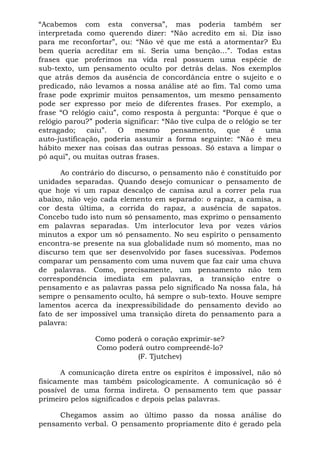 “Acabemos com esta conversa”, mas poderia também ser
interpretada como querendo dizer: “Não acredito em si. Diz isso
para me reconfortar”, ou: “Não vê que me está a atormentar? Eu
bem queria acreditar em si. Seria uma benção...”. Todas estas
frases que proferimos na vida real possuem uma espécie de
sub-texto, um pensamento oculto por detrás delas. Nos exemplos
que atrás demos da ausência de concordância entre o sujeito e o
predicado, não levamos a nossa análise até ao fim. Tal como uma
frase pode exprimir muitos pensamentos, um mesmo pensamento
pode ser expresso por meio de diferentes frases. Por exemplo, a
frase “O relógio caiu”, como resposta à pergunta: “Porque é que o
relógio parou?” poderia significar: “Não tive culpa de o relógio se ter
estragado; caiu”. O mesmo pensamento, que é uma
auto-justificação, poderia assumir a forma seguinte: “Não é meu
hábito mexer nas coisas das outras pessoas. Só estava a limpar o
pó aqui”, ou muitas outras frases.
Ao contrário do discurso, o pensamento não é constituído por
unidades separadas. Quando desejo comunicar o pensamento de
que hoje vi um rapaz descalço de camisa azul a correr pela rua
abaixo, não vejo cada elemento em separado: o rapaz, a camisa, a
cor desta última, a corrida do rapaz, a ausência de sapatos.
Concebo tudo isto num só pensamento, mas exprimo o pensamento
em palavras separadas. Um interlocutor leva por vezes vários
minutos a expor um só pensamento. No seu espírito o pensamento
encontra-se presente na sua globalidade num só momento, mas no
discurso tem que ser desenvolvido por fases sucessivas. Podemos
comparar um pensamento com uma nuvem que faz cair uma chuva
de palavras. Como, precisamente, um pensamento não tem
correspondência imediata em palavras, a transição entre o
pensamento e as palavras passa pelo significado Na nossa fala, há
sempre o pensamento oculto, há sempre o sub-texto. Houve sempre
lamentos acerca da inexpressibilidade do pensamento devido ao
fato de ser impossível uma transição direta do pensamento para a
palavra:
Como poderá o coração exprimir-se?
Como poderá outro compreendê-lo?
(F. Tjutchev)
A comunicação direta entre os espíritos é impossível, não só
fisicamente mas também psicologicamente. A comunicação só é
possível de uma forma indireta. O pensamento tem que passar
primeiro pelos significados e depois pelas palavras.
Chegamos assim ao último passo da nossa análise do
pensamento verbal. O pensamento propriamente dito é gerado pela
 