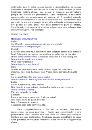 motivação, isto é, pelos nossos desejos e necessidades, os nossos
interesses e emoções. Por detrás de todos os pensamentos há uma
tendência volitiva-afetiva, que detém a resposta ao derradeiro
porquê da análise do pensamento. Uma verdadeira e exaustiva
compreensão do pensamento de outrem só é possível quando
tivermos compreendido a sua base afetiva-volitiva. Ilustraremos isto
por meio de um exemplo que já tem sido utilizado: a interpretações
dos papéis de uma peça. Nas suas instruções para os atores,
Stanislawsky enumerava os motivos subjacentes nas palavras dos
seus personagens. Por exemplo:
TEXTO DA PEÇA
MOTIVOS SUBJACENTES
Sofia:
Ah, Chatsky, como estou contente por teres vindo!
Tente ocultar a atrapalhação.
Chatsky:
Estás tão contente! Que simpático! Mas alegrias dessas não entendo
bem! Pois antes me parece que ao fim e ao cabo. Ao vir por aí à
chuva mais o meu cavalo. A mim me contentei e a mais ninguém.
Tenta fazê-la sentir-se culpada.
“Não tens vergonha?!”
Tenta forçá-la a ser franca!
Liza:
Senhor se aqui estivesses neste mesmo lugar. Há uns cinco
minutos, não, nem há tanto, não. Vosso nome ouviríeis bem alto
soar!
Ah Menina! Dizei-lhe que tenho razão!
Tenta acalmá-lo. Tenta ajudar Sofia numa situação difícil.
Sofia:
Assim é, nem mais, nem menos!
Que quanto a isso, sei que não tendes nada que me censurar!
Tenta serenar Chatsky.
Não sou culpada de nada.
Chatsky:
Pronto, aceitemos que assim é, deixai estar!
Três vezes louvado quem tiver fé!
Pois a fé o coração aquece!
Acabemos com esta conversa, etc..
Para compreendermos o discurso de outrem, não basta
compreender as suas palavras — temos que compreender o seu
pensamento. Mas também isto não basta — temos que conhecer
também as suas motivações. Nenhuma análise psicológica de uma
frase proferida se encontra completa antes de se ter atingido esse
plano.
 