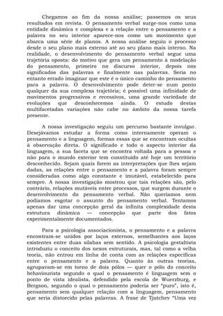 Chegamos ao fim da nossa análise; passemos os seus
resultados em revista. O pensamento verbal surge-nos como uma
entidade dinâmica e complexa e a relação entre o pensamento e a
palavra no seu interior aparece-nos como um movimento que
abarca uma série de planos. A nossa análise seguiu o processo
desde o seu plano mais externo até ao seu plano mais interno. Na
realidade, o desenvolvimento do pensamento verbal segue uma
trajetória oposta: do motivo que gera um pensamento à modelação
do pensamento, primeiro no discurso interior, depois nos
significados das palavras e finalmente nas palavras. Seria no
entanto errado imaginar que este é o único caminho do pensamento
para a palavra. O desenvolvimento pode deter-se num ponto
qualquer da sua complexa trajetória; é possível uma infinidade de
movimentos progressivos e recessivos, uma grande variedade de
evoluções que desconhecemos ainda. O estudo destas
multifacetadas variações não cabe no âmbito da nossa tarefa
presente.
A nossa investigação seguiu um percurso bastante invulgar.
Desejávamos estudar a forma como internamente operam o
pensamento e a linguagem, formas essas que se encontram ocultas
à observação direta. O significado e todo o aspecto interior da
linguagem, a sua faceta que se encontra voltada para a pessoa e
não para o mundo exterior tem constituído até hoje um território
desconhecido. Sejam quais forem as interpretações que lhes sejam
dadas, as relações entre o pensamento e a palavra foram sempre
consideradas como algo constante e imutável, estabelecido para
sempre. A nossa investigação mostrou que tais relações são, pelo
contrário, relações mutáveis entre processos, que surgem durante o
desenvolvimento do pensamento verbal. Não queríamos nem
podíamos esgotar o assunto do pensamento verbal. Tentamos
apenas dar uma concepção geral da infinita complexidade desta
estrutura dinâmica — concepção que parte dos fatos
experimentalmente documentados.
Para a psicologia associacionista, o pensamento e a palavra
encontram-se unidos por laços externos, semelhantes aos laços
existentes entre duas sílabas sem sentido. A psicologia gestaltista
introduziu o conceito dos nexos estruturais, mas, tal como a velha
teoria, não entrou em linha de conta com as relações específicas
entre o pensamento e a palavra. Quanto às outras teorias,
agrupavam-se em torno de dois pólos — quer o pólo do conceito
behaviourista segundo o qual o pensamento é linguagem sem o
ponto de vista idealista, defendido pela escola de Wuerzburg, e
Bergson, segundo o qual o pensamento poderia ser “puro”, isto é,
pensamento sem qualquer relação com a linguagem, pensamento
que seria distorcido pelas palavras. A frase de Tjutchev “Uma vez
 
