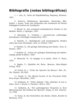 Bibliografia (notas bibliográficas)
1. — Ach, N., Ueber die Begriffsbildung. Bamberg, Buchner,
1921.
2. Arsen'va, Zabolotnova, Kanushina, Chanturija, Efes,
Neijfec, e outros. Teses não publicadas dos estudantes de Herzen
Pedagogical Institute de Leningrado.
3. Bleuler E., Das autistisch-undisziplinierte Denken in der
Medizin. Berlin, J. Springer, 1927.
4. Borovskij, V., Vvedenie v sravnitel'nuju psikhologiju
(Introdução à Psicologia Comparativa). 1927.
5. Buehler, C., Soziologische und psychologische Studien
ueber das erste Lebensjahr. Jena, G. Fischer, 1927.
6. Buehler, K., Die geistige Entwicklung des Kindes. Jena, G.
Fischer, 1927.
7. Buehler, K., A.briss der gelstigen Entwicklung des Kindes.
Leipzig, Quelle & Meyer, 1928.
8. Delacroix, H., La langage et la pensé. Paris, F. Alcan,
1924.
9. Engels, F., Dialektik der Natur. Moscovo, Marx-Engels
Verlag, 1935.
10. Frisch, K. v., “Ueber die 'Sprache' der Bienen.” Zoo!. Jb.,
Abt. Physlol., 40,1923.
11. Gesell, A., The Mental Growth of the Preschool Child.
Nova lorque, Macmillan, 1925.
12. Goldstein, K., “Ueber Aphasie.” Abh. aBuehler, K.,aus d.
Schw. Arch. I. Neurol. u. Psychiat., Heft 6, 1927.
13. Goldstein, K., “Die pathologischen Tatsachen in lhrer
Bedeutung fuer das Problem der Sprache”. Kongr. D. Ges. Psychol.,
12, 1932.
14. Gross, K, Das Seelenleben des Kindes. Berlin, Reuther &
Reichard, 1913.
 