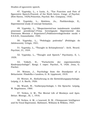 Studies of egocentric speech.
47. Vygotsky, L., e Luria, A., “Tue Function and Fate of
Egocentric Speech.Proceed, of the Ninth Intern. Congr. of Psychol.
(New Haven, 1929).Princeton, Psychol. Rev. Company, 193C.
48. Vygotsky, L., Kotelova, Ju., Pashkovskaja, E.,
Experimental study of concept formation.
49. Vygotsky, L., “Eksperimental'noe issiedovanie vysshikh
processov povedenija”.(“Uma Investigação Experimental dos
Processos Mentais e Superiores”).Psikhonevrologicheskie nauki v
S.S.S.R., Gosmedizdat, 1930.
50. Vygotsky, L., “Pedologija podroska” (Pedologia do
Adolescente). Uchgiz, 1931.
51. Vygotsky, L., “Thought in Schizophrenia”.- Arch. Neurol.
Psychiat, 31, 1934.
52. Vygotsky, L., “Thought and Speech.” Psychiatry, II, 1,
1939.
53. Volkelt, H., “Fortschritte der experimentellen
Kinderpsychologie”. Kongr. f. exper. Psychol., 9, 1926. Jena, G.
Fischer.
54. Watson, J., Psychology from the Standpoint of a
Behaviorist. Filadelfia e Londres, G. B. Lippincott, 1919.
55. Werner, H., Einfuehrung in die Entwicklungspsychologie.
Leipzig, J. A. Barth, 1926.
56. Wundt, W., Voelkerpsychologie, I. Die Sprache. Leipzig,
W. Engelmann, 1900.
57. Yerkes, A. M., The Mental Life of Monkeys and Apes.
Behav. Monogr., III, 1, 1916.
58. Yerkes, A. M., e Learned, B. W., Chimpanzee Intelligence
and Its Vocal Expression. Baltimore, Williams & Wilkins, 1925.
 