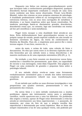 Enquanto nos faltou um sistema generalizadamente aceite
que incorpore todo o conhecimento psicológico disponível, qualquer
descoberta factual importante conduzirá à criação de uma nova
teoria conforme aos fatos novos observados. Freud, Levy-Bruhl,
Blondel, todos eles criaram os seus próprios sistemas de psicologia.
A dualidade predominante reflete-se na incongruência entre estas
estruturas teóricas, com os seus tons carregados de metafísica e
idealismo, e as bases empíricas sobre que foram construídas. Na
moderna psicologia fazem-se diariamente grandes descobertas,
descobertas essas que, no entanto, logo são envolvidas em teorias
ad hoc pré-científicas e semi-metafísicas.
Piaget tenta escapar a esta dualidade fatal atendo-se aos
fatos. Evita deliberadamente fazer generalizações mesmo no seu
próprio campo de estudo, pondo especial cuidado em não invadir os
domínios correlatos da lógica, da teoria do conhecimento da
História da filosofia. Para ele, o empirismo puro parece-lhe o único
terreno seguro. O seu livro, escreve ele, é,
antes do mais, e acima de tudo, uma coleção de fatos e
documentos. Os elos que unem entre si os diversos capítulos são os
elos fornecidos por um método único a várias descobertas e de
maneira nenhuma os de uma exposição sistemática (29) (29, p. 1).
Na verdade, o seu forte consiste em desenterrar novos fatos,
analisá-los e classificá-los penosamente, quer dizer, na capacidade
de escutar a sua mensagem, como dizia Claparède. Das páginas de
Piaget cai uma avalanche de grandes e pequenos fatos sobre a
psicologia infantil.
O seu método clínico revela-se como uma ferramenta
verdadeiramente inestimável para o estudo dos todos estruturais
complexos do pensamento infantil nas suas transformações
genéticas.
É um método que unifica as suas diversas investigações e nos
proporciona um quadro coerente, pormenorizado e vivo do
pensamento das crianças.
Os novos fatos e o novo método conduzem-nos a muitos
problemas; alguns são inteiramente novos para a psicologia
científica, outros aparecem-nos a uma luz diferente. Os problemas
dão origem a teorias, apesar de Piaget estar determinado a evita-las
atendo-se estreitamente aos fatos experimentais — e passando, de
momento, por cima do fato de que a própria escolha das
experiências é determinada por certas hipóteses. Mas os fatos são
sempre examinados à luz de uma qualquer teoria, não podendo por
 