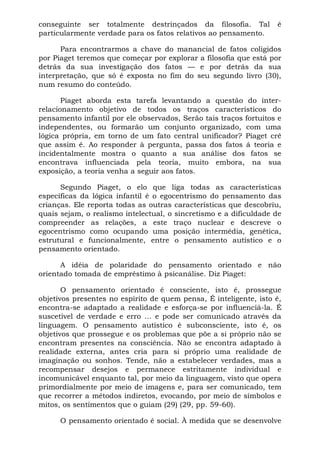 conseguinte ser totalmente destrinçados da filosofia. Tal é
particularmente verdade para os fatos relativos ao pensamento.
Para encontrarmos a chave do manancial de fatos coligidos
por Piaget teremos que começar por explorar a filosofia que está por
detrás da sua investigação dos fatos — e por detrás da sua
interpretação, que só é exposta no fim do seu segundo livro (30),
num resumo do conteúdo.
Piaget aborda esta tarefa levantando a questão do inter-
relacionamento objetivo de todos os traços característicos do
pensamento infantil por ele observados, Serão tais traços fortuitos e
independentes, ou formarão um conjunto organizado, com uma
lógica própria, em torno de um fato central unificador? Piaget crê
que assim é. Ao responder à pergunta, passa dos fatos á teoria e
incidentalmente mostra o quanto a sua análise dos fatos se
encontrava influenciada pela teoria, muito embora, na sua
exposição, a teoria venha a seguir aos fatos.
Segundo Piaget, o elo que liga todas as características
específicas da lógica infantil é o egocentrismo do pensamento das
crianças. Ele reporta todas as outras características que descobriu,
quais sejam, o realismo intelectual, o sincretismo e a dificuldade de
compreender as relações, a este traço nuclear e descreve o
egocentrismo como ocupando uma posição intermédia, genética,
estrutural e funcionalmente, entre o pensamento autístico e o
pensamento orientado.
A idéia de polaridade do pensamento orientado e não
orientado tomada de empréstimo à psicanálise. Diz Piaget:
O pensamento orientado é consciente, isto é, prossegue
objetivos presentes no espírito de quem pensa, É inteligente, isto é,
encontra-se adaptado a realidade e esforça-se por influenciá-la. É
suscetível de verdade e erro ... e pode ser comunicado através da
linguagem. O pensamento autístico é subconsciente, isto é, os
objetivos que prossegue e os problemas que põe a si próprio não se
encontram presentes na consciência. Não se encontra adaptado à
realidade externa, antes cria para si próprio uma realidade de
imaginação ou sonhos. Tende, não a estabelecer verdades, mas a
recompensar desejos e permanece estritamente individual e
incomunicável enquanto tal, por meio da linguagem, visto que opera
primordialmente por meio de imagens e, para ser comunicado, tem
que recorrer a métodos indiretos, evocando, por meio de símbolos e
mitos, os sentimentos que o guiam (29) (29, pp. 59-60).
O pensamento orientado é social. À medida que se desenvolve
 
