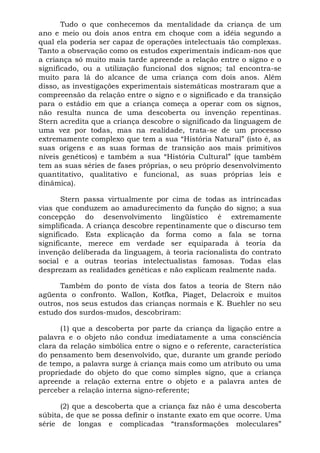 Tudo o que conhecemos da mentalidade da criança de um
ano e meio ou dois anos entra em choque com a idéia segundo a
qual ela poderia ser capaz de operações intelectuais tão complexas.
Tanto a observação como os estudos experimentais indicam-nos que
a criança só muito mais tarde apreende a relação entre o signo e o
significado, ou a utilização funcional dos signos; tal encontra-se
muito para lá do alcance de uma criança com dois anos. Além
disso, as investigações experimentais sistemáticas mostraram que a
compreensão da relação entre o signo e o significado e da transição
para o estádio em que a criança começa a operar com os signos,
não resulta nunca de uma descoberta ou invenção repentinas.
Stern acredita que a criança descobre o significado da linguagem de
uma vez por todas, mas na realidade, trata-se de um processo
extremamente complexo que tem a sua “História Natural” (isto é, as
suas origens e as suas formas de transição aos mais primitivos
níveis genéticos) e também a sua “História Cultural” (que também
tem as suas séries de fases próprias, o seu próprio desenvolvimento
quantitativo, qualitativo e funcional, as suas próprias leis e
dinâmica).
Stern passa virtualmente por cima de todas as intrincadas
vias que conduzem ao amadurecimento da função do signo; a sua
concepção do desenvolvimento lingüístico é extremamente
simplificada. A criança descobre repentinamente que o discurso tem
significado. Esta explicação da forma como a fala se torna
significante, merece em verdade ser equiparada à teoria da
invenção deliberada da linguagem, à teoria racionalista do contrato
social e a outras teorias intelectualistas famosas. Todas elas
desprezam as realidades genéticas e não explicam realmente nada.
Também do ponto de vista dos fatos a teoria de Stern não
agüenta o confronto. Wallon, Kotfka, Piaget, Delacroix e muitos
outros, nos seus estudos das crianças normais e K. Buehler no seu
estudo dos surdos-mudos, descobriram:
(1) que a descoberta por parte da criança da ligação entre a
palavra e o objeto não conduz imediatamente a uma consciência
clara da relação simbólica entre o signo e o referente, característica
do pensamento bem desenvolvido, que, durante um grande período
de tempo, a palavra surge à criança mais como um atributo ou uma
propriedade do objeto do que como simples signo, que a criança
apreende a relação externa entre o objeto e a palavra antes de
perceber a relação interna signo-referente;
(2) que a descoberta que a criança faz não é uma descoberta
súbita, de que se possa definir o instante exato em que ocorre. Uma
série de longas e complicadas “transformações moleculares”
 
