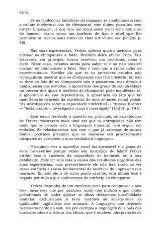 êxito.
Se as tendências imitativas do papagaio se combinassem com
o calibre intelectual das do chimpanzé, este último possuiria sem
dúvida linguagem, já que tem um mecanismo vocal semelhante ao
do homem, assim como um intelecto de tipo e nível que lhe
permitem utilizar os sons tendo em vista o discurso oral (58)(58, p.
53).
Nas suas experiências, Yerkes aplicou quatro métodos para
ensinar os chimpanzés a falar. Nenhum deles obteve êxito. Tais
fracassos, em princípio, nunca resolvem um problema, como é
claro. Neste caso, estamos ainda para saber se é ou não possível
ensinar os chimpanzés a falar. Não é raro que a culpa caiba ao
experimentador. Koehler diz que se os anteriores estudos não
conseguiram mostrar que os chimpanzés não têm intelecto, tal não
se deve ao fato de os chimpanzés não o possuírem, mas devido à
inadequação dos métodos, à ignorância dos graus de complexidade
no interior dos quais o intelecto do chimpanzé pode manifestar-se,
à ignorância da sua dependência, à ignorância do fato que tal
manifestação depende da existência de uma situação visual global.
“As investigações sobre a capacidade intelectual — troçava Koehler
— “testam tanto o investigador como o investigado” (18)(18, p. 191).
Sem terem resolvido a questão em princípio, as experiências
de Yerkes mostraram mais uma vez que os antropóides não têm
nada que se pareça com a linguagem humana, nem sequer em
embrião. Se relacionarmos isto com o que já sabemos de outras
fontes, podemos presumir que os macacos são provavelmente
incapazes de acederem a uma verdadeira linguagem.
Possuindo eles o aparelho vocal indispensável e a gama de
sons necessários porque razão são incapazes de falar? Yerkes
atribui isso à ausência da capacidade de imitação, ou à sua
debilidade. Pode ter sido esta a causa dos resultados negativos das
suas experiências, mas provavelmente ele não terá razão ao ver
nessa carência a causa fundamental da ausência de linguagem nos
macacos. Embora ele a dê como ponto assente, esta última tese é
negada por tudo o que conhecemos do intelecto do chimpanzé.
Yerkes dispunha de um excelente meio para comprovar a sua
tese, meio esse que por qualquer razão não utilizou e que muito
gostaríamos de poder aplicar se disso tivéssemos possibilidade
material: excluiríamos o fator auditivo ao adestrarmos as
qualidades lingüísticas dos animais. A linguagem não depende
necessariamente do som. Há por exemplo a linguagem de sinais dos
surdos-mudos e a leitura dos lábios, que é também interpretação de
 