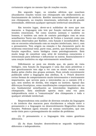 certamente origem no mesmo tipo de reações vocais.
Em segundo lugar, os estados afetivos que suscitam
abundantes reações vocais nos chimpanzés são desfavoráveis ao
funcionamento do intelecto. Koehler menciona repetidamente que,
nos chimpanzés, as reações emocionais, sobretudo as de grande
intensidade, obliteram qualquer operação intelectual simultânea.
Em terceiro lugar, dever-se-á sublinhar de novo que nos
macacos. a linguagem não tem por função exclusiva aliviar as
tensões emocionais. Tal como noutros animais e também no
homem, é também um meio de contato psicológico com os seus
semelhantes Tanto nos chimpanzés de Yerkes e Learned, como nos
macacos observados por Koehler, esta função é inconfundível. Mas
não se encontra relacionada com as reações intelectuais, isto é, com
o pensamento. Tem origem na emoção e faz claramente parte do
síndroma emocional total, parte essa, porém, que desempenha uma
função específica, tanto biológica como psicologicamente. Está
muito longe de constituir uma série de tentativas conscientes e
intencionais para informar e influenciar os outros. Essencialmente é
uma reação instintiva ou algo extremamente semelhante.
Dificilmente se porá em dúvida que, do ponto de vista
biológico, esta função da linguagem é uma das mais primitivas e
que geneticamente tem algo a ver com os sinais visuais e orais
dados pelos chefes dos grupos animais. Num estudo recentemente
publicado sobre a linguagem das abelhas, K. v. Frisch descreve
certas formas de comportamento muito interessantes e teoricamente
importantes, que servem para o intercâmbio ou o contato (10) e
que, sem sombra de dúvida, têm origem no instinto. Apesar das
diferenças fenotípicas, estas manifestações comportamentais são no
seu fundamental semelhantes ao intercâmbio lingüístico dos
chimpanzés. Esta similitude aponta mais uma vez para
independência entre a “comunicação” dos chimpanzés e toda e
qualquer atividade intelectual.
Empreendemos esta análise de diversos estudos da linguagem
e do intelecto dos macacos para elucidarmos a relação entre o
pensamento e a linguagem no desenvolvimento filogenético destas
funções. Podemos agora resumir as nossas conclusões, que nos
serão úteis para o prosseguimento da análise do problema:
(1) O pensamento e a linguagem têm raízes genéticas
diferentes.
(2) As duas funções desenvolvem-se segundo trajetórias
diferentes e independentes.
 