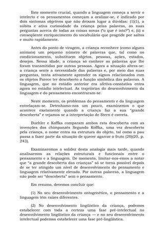 Este momento crucial, quando a linguagem começa a servir o
intelecto e os pensamentos começam a oralizar-se, é indicado por
dois sintomas objetivos que não deixam lugar a dúvidas: (1)(1), a
súbita e ativa curiosidade da criança pelas palavras, as suas
perguntas acerca de todas as coisas novas (“o que é isto?”) e, (ii) o
conseqüente enriquecimento do vocabulário que progride por saltos
e muito rapidamente.
Antes do ponto de viragem, a criança reconhece (como alguns
animais) um pequeno número de palavras que, tal como no
condicionamento, substituem objetos, pessoas, ações, estados,
desejos. Nessa idade, a criança só conhece as palavras que lhe
foram transmitidas por outras pessoas. Agora a situação altera-se:
a criança sente a necessidade das palavras e, por meio das suas
perguntas, tenta ativamente aprender os signos relacionados com
os objetos Parece ter descoberto a função simbólica das palavras. A
linguagem, que no estádio anterior era afetiva-conotativa entra
agora no estádio intelectual. As trajetórias do desenvolvimento da
linguagem e do pensamento encontraram-se.
Neste momento, os problemas do pensamento e da linguagem
entrelaçam-se. Detenhamo-nos um pouco, examinemos o que
acontece exatamente quando a criança faz a sua “grande
descoberta” e vejamos se a interpretação de Stern é correta.
Buehler e Koffka comparam ambos esta descoberta com as
invenções dos chimpanzés Segundo Koffka, uma vez descoberto
pela criança, o nome entra na estrutura do objeto, tal como o pau
passa a fazer parte da situação de querer agarrar o fruto (20)(20, p.
243).
Examinaremos a solidez desta analogia mais tarde, quando
analisarmos as relações estruturais e funcionais entre o
pensamento e a linguagem. De momento, limitar-nos-emos a notar
que “a grande descoberta das crianças” só se torna possível depois
de se ter atingido um nível de desenvolvimento do pensamento e
linguagem relativamente elevado. Por outras palavras, a linguagem
não pode ser “descoberta” sem o pensamento.
Em resumo, devemos concluir que:
(1) No seu desenvolvimento ontogenético, o pensamento e a
linguagem têm raízes diferentes.
(2) No desenvolvimento lingüístico da criança, podemos
estabelecer com toda a certeza uma fase pré-intelectual no
desenvolvimento lingüístico da criança — e no seu desenvolvimento
intelectual podemos estabelecer uma fase pré-lingüística.
 