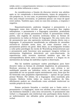 nítida entre o comportamento interno e o comportamento externo e
cada um deles influencia o outro.
Ao considerarmos a função do discurso interior nos adultos
após se ter completado o desenvolvimento, temos de perguntar a
nós próprios se, no seu caso, os processos lingüísticos e intelectivos
têm uma relação necessária, se podemos passar um traço de igual
entre ambos. Também aqui, como no caso dos animais, a resposta é
negativa.
Esquematicamente, podemos imaginar o pensamento e a
linguagem como dois círculos que se intersectam Nas regiões
sobrepostas, o pensamento e a linguagem coincidem, produzindo
assim o que se chama pensamento verbal. O pensamento verbal,
porém, não engloba de maneira nenhuma todas as formas de
pensamento ou todas as formas de linguagem. Há uma vasta área
de pensamento que não apresenta nenhuma relação direta com a
linguagem. O pensamento manifestado na utilização de utensílios
encontra-se incluído nesta área, tal como acontece com o
pensamento prático em geral. Além disso, as investigações levadas
a cabo pelos psicólogos da escola de Wuerzburg demonstraram que
o pensamento pode funcionar sem quaisquer imagens verbais ou
movimentos lingüísticos detectáveis por auto-observação. As
experiências mais recentes mostram também que não há
correspondência direta entre o discurso interior e a língua ou os
movimentos da laringe do indivíduo sujeito à observação.
Não há também quaisquer razões psicológicas para fazer
decorrer todas as formas de atividade lingüística do pensamento.
Nenhum processo de pensamento estará com certeza a ser
mobilizado quando um indivíduo recita em silêncio um poema
aprendido de cor ou quando repete mentalmente uma, frase que lhe
foi fornecida com propósitos experimentais — apesar do que possa
pensar Watson. Por último, há a linguagem lírica suscitada pela
emoção. Embora tenha todas as marcas auditivas da fala,
dificilmente poderá ser classificada como atividade intelectual no
sentido próprio do termo.
Somos portanto forçados a concluir que a fusão entre o
pensamento e a linguagem, tanto nos adultos como nas crianças é
um fenômeno limitado a uma área circunscrita. O pensamento não
verbal e a linguagem não intelectual não participam desta fusão e
só indiretamente são afetados pelos processos do pensamento
verbal.
IV
 