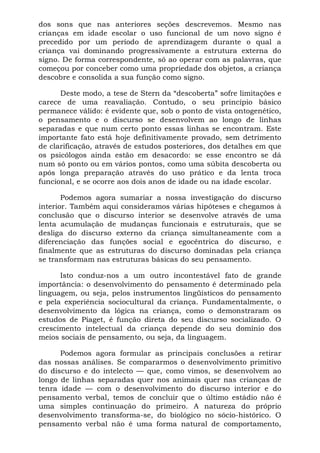 dos sons que nas anteriores seções descrevemos. Mesmo nas
crianças em idade escolar o uso funcional de um novo signo é
precedido por um período de aprendizagem durante o qual a
criança vai dominando progressivamente a estrutura externa do
signo. De forma correspondente, só ao operar com as palavras, que
começou por conceber como uma propriedade dos objetos, a criança
descobre e consolida a sua função como signo.
Deste modo, a tese de Stern da “descoberta” sofre limitações e
carece de uma reavaliação. Contudo, o seu princípio básico
permanece válido: é evidente que, sob o ponto de vista ontogenético,
o pensamento e o discurso se desenvolvem ao longo de linhas
separadas e que num certo ponto essas linhas se encontram. Este
importante fato está hoje definitivamente provado, sem detrimento
de clarificação, através de estudos posteriores, dos detalhes em que
os psicólogos ainda estão em desacordo: se esse encontro se dá
num só ponto ou em vários pontos, como uma súbita descoberta ou
após longa preparação através do uso prático e da lenta troca
funcional, e se ocorre aos dois anos de idade ou na idade escolar.
Podemos agora sumariar a nossa investigação do discurso
interior. Também aqui consideramos várias hipóteses e chegamos à
conclusão que o discurso interior se desenvolve através de uma
lenta acumulação de mudanças funcionais e estruturais, que se
desliga do discurso externo da criança simultaneamente com a
diferenciação das funções social e egocêntrica do discurso, e
finalmente que as estruturas do discurso dominadas pela criança
se transformam nas estruturas básicas do seu pensamento.
Isto conduz-nos a um outro incontestável fato de grande
importância: o desenvolvimento do pensamento é determinado pela
linguagem, ou seja, pelos instrumentos lingüísticos do pensamento
e pela experiência sociocultural da criança. Fundamentalmente, o
desenvolvimento da lógica na criança, como o demonstraram os
estudos de Piaget, é função direta do seu discurso socializado. O
crescimento intelectual da criança depende do seu domínio dos
meios sociais de pensamento, ou seja, da linguagem.
Podemos agora formular as principais conclusões a retirar
das nossas análises. Se compararmos o desenvolvimento primitivo
do discurso e do intelecto — que, como vimos, se desenvolvem ao
longo de linhas separadas quer nos animais quer nas crianças de
tenra idade — com o desenvolvimento do discurso interior e do
pensamento verbal, temos de concluir que o último estádio não é
uma simples continuação do primeiro. A natureza do próprio
desenvolvimento transforma-se, do biológico no sócio-histórico. O
pensamento verbal não é uma forma natural de comportamento,
 