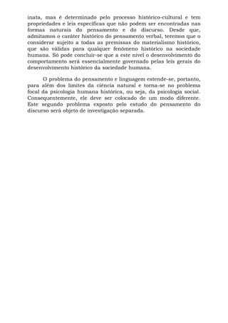inata, mas é determinado pelo processo histórico-cultural e tem
propriedades e leis específicas que não podem ser encontradas nas
formas naturais do pensamento e do discurso. Desde que,
admitamos o caráter histórico do pensamento verbal, teremos que o
considerar sujeito a todas as premissas do materialismo histórico,
que são válidas para qualquer fenômeno histórico na sociedade
humana. Só pode concluir-se que a este nível o desenvolvimento do
comportamento será essencialmente governado pelas leis gerais do
desenvolvimento histórico da sociedade humana.
O problema do pensamento e linguagem estende-se, portanto,
para além dos limites da ciência natural e torna-se no problema
focal da psicologia humana histórica, ou seja, da psicologia social.
Consequentemente, ele deve ser colocado de um modo diferente.
Este segundo problema exposto pelo estudo do pensamento do
discurso será objeto de investigação separada.
 