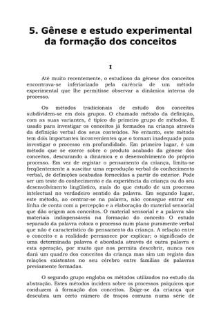 5. Gênese e estudo experimental
da formação dos conceitos
I
Até muito recentemente, o estudioso da gênese dos conceitos
encontrava-se inferiorizado pela carência de um método
experimental que lhe permitisse observar a dinâmica interna do
processo.
Os métodos tradicionais de estudo dos conceitos
subdividem-se em dois grupos. O chamado método da definição,
com as suas variantes, é típico do primeiro grupo de métodos. É
usado para investigar os conceitos já formados na criança através
da definição verbal dos seus conteúdos. No entanto, este método
tem dois importantes inconvenientes que o tornam inadequado para
investigar o processo em profundidade. Em primeiro lugar, é um
método que se exerce sobre o produto acabado da gênese dos
conceitos, descurando a dinâmica e o desenvolvimento do próprio
processo. Em vez de registar o pensamento da criança, limita-se
freqüentemente a suscitar uma reprodução verbal do conhecimento
verbal, de definições acabadas fornecidas a partir do exterior. Pode
ser um teste do conhecimento e da experiência da criança ou do seu
desenvolvimento lingüístico, mais do que estudo de um processo
intelectual no verdadeiro sentido da palavra. Em segundo lugar,
este método, ao centrar-se na palavra, não consegue entrar em
linha de conta com a percepção e a elaboração do material sensorial
que dão origem aos conceitos. O material sensorial e a palavra são
materiais indispensáveis na formação do conceito O estudo
separado da palavra coloca o processo num plano puramente verbal
que não é característico do pensamento da criança. A relação entre
o conceito e a realidade permanece por explicar; o significado de
uma determinada palavra é abordada através de outra palavra e
esta operação, por muito que nos permita descobrir, nunca nos
dará um quadro dos conceitos da criança mas sim um registo das
relações existentes no seu cérebro entre famílias de palavras
previamente formadas.
O segundo grupo engloba os métodos utilizados no estudo da
abstração. Estes métodos incidem sobre os processos psíquicos que
conduzem à formação dos conceitos. Exige-se da criança que
descubra um certo número de traços comuns numa série de
 