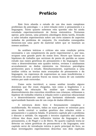 Prefácio
Este livro aborda o estudo de um dos mais complexos
problemas da psicologia — a inter-relação entre o pensamento e a
linguagem. Tanto quanto sabemos esta questão não foi ainda
estudada experimentalmente de forma sistemática. Tentamos
operar, pelo menos, uma primeira abordagem desta tarefa, levando
a cabo estudos experimentais sobre um certo número de aspectos
isolados do problema de conjunto. Os resultados conseguidos
fornecem-nos uma parte do material sobre que se baseiam as
nossas análises.
As análises teóricas e críticas são uma condição prévia
necessária e um complemento da parte experimental e, por isso,
ocupam uma grande parte do nosso livro. Houve que basear as
hipóteses de trabalho que serviram de ponto de partida ao nosso
estudo nas raízes genéticas do pensamento e da linguagem. Com
vista a desenvolvermos este quadro teórico, revimos e analisamos
acuradamente os dados existentes na literatura psicológica
pertinentes para o estudo. Simultaneamente, sujeitamos a uma
análise crítica as teorias mais avançadas do pensamento e da
linguagem, na esperança de superarmos as suas insuficiências e
evitarmos os seus pontos fracos na nossa busca de um caminho
teórico por onde enveredar.
Como seria inevitável, a nossa análise invadiu alguns
domínios que lhe eram chegados, tais como a lingüística e a
psicologia da educação Na análise que realizamos do
desenvolvimento dos conceitos científicos nas crianças, utilizamos a
hipótese de trabalho relativa à relação entre o processo educacional
e o desenvolvimento mental que havíamos elaborado noutra
oportunidade fazendo uso de um corpo de dados diferente.
A estrutura deste livro é forçosamente complexa e
multifacetada. No entanto, todas as suas partes se orientam para
uma tarefa central: a análise genética das relações entre o
pensamento e a palavra falada. O primeiro capitulo põe o problema
e discute o método. Os segundo e terceiro capítulos são análises
críticas das duas mais influentes teorias da linguagem e do
pensamento, a de Piaget e a de Stern. No quarto capítulo tenta-se
detectar as raízes genéticas do pensamento e da linguagem; este
capítulo serve de introdução teórica à parte principal do livro, as
duas investigações experimentais descritas nos dois capítulos
 