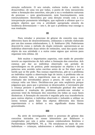atenção suficiente. O seu estudo, embora tenha o mérito de
desacreditar, de uma vez por todas, o ponto de vista mecanicista
sobre a formação dos conceitos, não pôs a nu a verdadeira natureza
do processo — nem geneticamente, nem funcionalmente, nem
estruturalmente. Enveredou por uma direção errada com a sua
interpretação puramente teleológica, que eqüivale a afirmar que é o
próprio objetivo que cria a atividade apropriada através da
tendência determinante — isto é, de que o problema traz consigo a
sua resolução.
II
Para estudar o processo de gênese do conceito nas suas
diferentes fases de desenvolvimento, utilizamos o método elaborado
por um dos nossos colaboradores, L. S. Sakharov (36). Poderíamos
descrevê-lo como o método do duplo estímulo: apresentam-se ao
indivíduo observado duas séries de estímulos, uma das quais como
objeto da sua atividade e a outra como signos que servem para
organizar esta última. (2)
Sob muitos e importantes aspectos, este modo de proceder
inverte as experiências de Ach sobre a formação dos conceitos. Ach
começa por dar ao indivíduo observado um período de
aprendizagem ou de prática; pode manipular os objetos e ler as
palavras sem sentido neles escritas antes de se lhe dizer qual a
tarefa que se lhe pede. Nas nossas experiências, põe-se o problema
ao indivíduo sujeito a observação logo de início; o problema não se
altera durante toda a experiência mas as chaves para a sua
resolução são introduzidas pouco a pouco, de cada vez que a
criança volta um bloco. Decidimo-nos por esta seqüência porque
julgamos que, para que o processo se desencadeie, é necessário pôr
a criança perante o problema. A introdução gradual dos meios
necessários à resolução do problema permite-nos estudar o
processo total da formação dos conceitos em todas as suas fases
dinâmicas. A formação do conceito é seguida pela sua transferência
para outros objetos; o indivíduo observado e induzido a utilizar os
novos termos para falar dos objetos diferentes dos blocos
experimentais e a definir o seu significado duma forma
generalizada.
III
Na série de investigações sobre o processo de gênese dos
conceitos iniciados no nosso laboratório por Sakharov e
completados por nós e pelos nossos colaboradores Kotelova e
Pachlovskaia (48)(49)(48, 49, p. 70) estudaram-se mais de cem
indivíduos — crianças, adolescentes e adultos, incluindo alguns
 