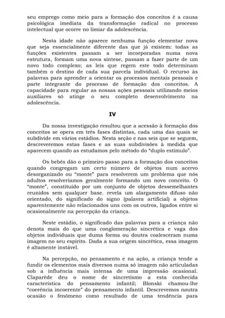 seu emprego como meio para a formação dos conceitos é a causa
psicológica imediata da transformação radical no processo
intelectual que ocorre no limiar da adolescência.
Nesta idade não aparece nenhuma função elementar nova
que seja essencialmente diferente das que já existem: todas as
funções existentes passam a ser incorporadas numa nova
estrutura, formam uma nova síntese, passam a fazer parte de um
novo todo complexo; as leis que regem este todo determinam
também o destino de cada sua parcela individual. O recurso às
palavras para aprender a orientar os processos mentais pessoais e
parte integrante do processo de formação dos conceitos. A
capacidade para regular as nossas ações pessoais utilizando meios
auxiliares só atinge o seu completo desenvolvimento na
adolescência.
IV
Da nossa investigação resultou que a acessão à formação dos
conceitos se opera em três fases distintas, cada uma das quais se
subdivide em vários estádios. Nesta seção e nas seis que se seguem,
descreveremos estas fases e as suas subdivisões à medida que
aparecem quando as estudamos pelo método do “duplo estímulo”.
Os bebês dão o primeiro passo para a formação dos conceitos
quando congregam um certo número de objetos num acervo
desorganizado ou “monte” para resolverem um problema que nós
adultos resolveríamos geralmente formando um novo conceito. O
“monte”, constituído por um conjunto de objetos dessemelhantes
reunidos sem qualquer base. revela um alargamento difuso não
orientado, do significado do signo (palavra artificial) a objetos
aparentemente não relacionados uns com os outros, ligados entre si
ocasionalmente na percepção da criança.
Neste estádio, o significado das palavras para a criança não
denota mais do que uma conglomeração sincrética e vaga dos
objetos individuais que duma forma ou doutra coalesceram numa
imagem no seu espírito. Dada a sua origem sincrética, essa imagem
é altamente instável.
Na percepção, no pensamento e na ação, a criança tende a
fundir os elementos mais diversos numa só imagem não articuladas
sob a influência mais intensa de uma impressão ocasional.
Claparède deu o nome de sincretismo a esta conhecida
característica do pensamento infantil; Blonski chamou-lhe
“coerência incoerente” do pensamento infantil. Descrevemos noutra
ocasião o fenômeno como resultado de uma tendência para
 