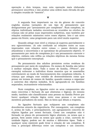 operação a dois tempos, mas esta operação mais elaborada
permanece sincrética e não produz uma ordem mais elevada do que
a simples reunião de “montes”.
V
A segunda fase importante na via da gênese do conceito
engloba muitas variações de um tipo de pensamento que
designaremos por “pensamento por complexos”. Num complexo, os
objetos individuais isolados encontram-se reunidos no cérebro da
criança não só pelas suas impressões subjetivas, mas também por
relações realmente existentes entre esses objetos. Isto é um novo
passo em frente, uma progressão para um nível muito superior.
Quando atinge esse nível a criança já superou parcialmente o
seu egocentrismo. Já não confunde as relações entre as suas
impressões com relações entre coisas — passo decisivo para
abandonar o sincretismo e se aproximar do pensamento objetivo. O
pensamento por meio de complexos já é um pensamento coerente e
objetivo, embora não reflita as relações objetivas da mesma forma
que o pensamento conceptual.
No pensamento dos adultos persistem certos resíduos do
pensamento por meio de complexos. Os nomes de família são talvez
o melhor exemplo disto. Todo o nome de família, (“Petrov”, por
exemplo) subsume o indivíduo duma maneira que se assemelha
estreitamente ao modo de funcionamento dos complexos infantis. A
criança que atingiu esse estádio de desenvolvimento como que
pensa em termos de nomes de família; quando começa a organizar
o universo dos objetos isolados, fá-lo agrupando-os em famílias
separadas, mutuamente relacionadas.
Num complexo, as ligações entre os seus componentes são
mais concretas e factuais do que abstratas e lógicas; do mesmo
modo, também não classificamos uma pessoa na família Petrov por
haver qualquer relação lógica entre essa pessoa e os outros
membros portadores do nome. São os fatos que ditam a resposta.
As ligações factuais que subjazem aos complexos são
descobertas através da experiência. Por conseguinte, um complexo
é, acima de tudo, e principalmente, um agrupamento concreto de
objetos ligados por nexos factuais. Como um complexo não é
formado no plano do pensamento lógico abstrato, os nexos que o
geram, bem assim como os nexos que ajuda a criar, carecem de
unidade lógica; podem ser de muitos e diferentes tipos. Todo e
qualquer nexo existente pode levar à criação de um complexo. É
essa a principal diferença entre um complexo e um conceito.
 