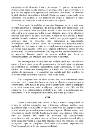 constantemente durante todo o processo. O tipo de nexos ou a
forma como cada elo da cadeia se articula com o que o precede e o
que se lhe segue não apresentam coerência nenhuma. A amostra
inicial não tem importância fulcral. Cada elo, uma vez incluído num
complexo em cadeia, é tão importante como o primeiro e pode
tornar-se um ímã para uma série de outros objetos.
A formação de cadeias demonstra flagrantemente a natureza
factual concreta e perceptiva do pensamento por complexos. Um
objeto que entrou num complexo devido a um dos seus atributos,
não entra nele como portador desse atributo, mas como elemento
isolado com todos os seus atributos. A criança não abstrai o traço
isolado do todo restante, nem lhe confere um papel especial como
acontece com os conceitos. Nos complexos a organização
hierárquica está ausente: todos os atributos são funcionalmente
equivalentes. A amostra pode ser completamente esquecida quando
se forma uma ligação entre dois objetos diferentes. Estes objetos
podem não ter nada em comum com alguns dos outros elementos e,
no entanto, fazerem parte da mesma cadeia por força de
compartilharem um atributo com outro dos elementos.
Por conseguinte, o complexo em cadeia pode ser considerado
como a forma mais pura do pensamento por meio dos complexos.
Ao contrário do complexo associativo, cujos elementos, no fim de
contas, se encontram interligados por meio de um elemento — o
núcleo do complexo — o complexo em cadeia não tem núcleo, há
relações entre elementos isolados, mas nada mais.
Um complexo não se eleva acima dos seus elementos como
acontece com o conceito; funde-se com os objetos concretos que o
constituem. Esta fusão do geral com o particular, entre o complexo
e os seus elementos, esta amálgama psíquica, como Werner lhe
chamava, é a característica distintiva de todo o pensamento por
complexos — e do complexo em cadeia, muito em particular.
VIII
Como o complexo em cadeia é factualmente inseparável do
grupo de objetos concretos que o formam, adquire amiúde uma
qualidade vaga e flutuante O tipo e a natureza das ligações podem
mudar de elo para elo imperceptivelmente quase. Muitas vezes, uma
semelhança muito remota basta para criar uma ligação entre dois
elos da cadeia. Por vezes os atributos são considerados
semelhantes, não devido a uma semelhança genuína mas devido a
uma vaga impressão de que têm alguma coisa em comum. Isto leva
ao quarto tipo de complexo observado nas nossas experiências.
Poderíamos designá-lo por complexo difuso.
 