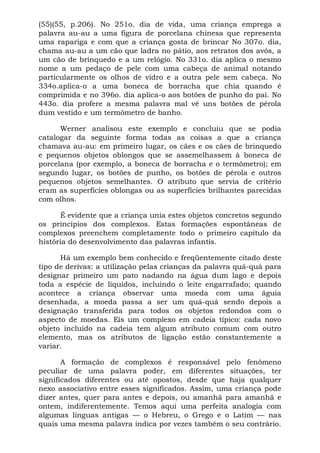 (55)(55, p.206). No 251o. dia de vida, uma criança emprega a
palavra au-au a uma figura de porcelana chinesa que representa
uma rapariga e com que a criança gosta de brincar No 307o. dia,
chama au-au a um cão que ladra no pátio, aos retratos dos avós, a
um cão de brinquedo e a um relógio. No 331o. dia aplica o mesmo
nome a um pedaço de pele com uma cabeça de animal notando
particularmente os olhos de vidro e a outra pele sem cabeça. No
334o.aplica-o a uma boneca de borracha que chia quando é
comprimida e no 396o. dia aplica-o aos botões de punho do pai. No
443o. dia profere a mesma palavra mal vê uns botões de pérola
dum vestido e um termômetro de banho.
Werner analisou este exemplo e concluiu que se podia
catalogar da seguinte forma todas as coisas a que a criança
chamava au-au: em primeiro lugar, os cães e os cães de brinquedo
e pequenos objetos oblongos que se assemelhassem à boneca de
porcelana (por exemplo, a boneca de borracha e o termômetro); em
segundo lugar, os botões de punho, os botões de pérola e outros
pequenos objetos semelhantes. O atributo que servia de critério
eram as superfícies oblongas ou as superfícies brilhantes parecidas
com olhos.
É evidente que a criança unia estes objetos concretos segundo
os princípios dos complexos. Estas formações espontâneas de
complexos preenchem completamente todo o primeiro capítulo da
história do desenvolvimento das palavras infantis.
Há um exemplo bem conhecido e freqüentemente citado deste
tipo de derivas: a utilização pelas crianças da palavra quá-quá para
designar primeiro um pato nadando na água dum lago e depois
toda a espécie de líquidos, incluindo o leite engarrafado; quando
acontece a criança observar uma moeda com uma águia
desenhada, a moeda passa a ser um quá-quá sendo depois a
designação transferida para todos os objetos redondos com o
aspecto de moedas. Eis um complexo em cadeia típico: cada novo
objeto incluído na cadeia tem algum atributo comum com outro
elemento, mas os atributos de ligação estão constantemente a
variar.
A formação de complexos é responsável pelo fenômeno
peculiar de uma palavra poder, em diferentes situações, ter
significados diferentes ou até opostos, desde que haja qualquer
nexo associativo entre esses significados. Assim, uma criança pode
dizer antes, quer para antes e depois, ou amanhã para amanhã e
ontem, indiferentemente. Temos aqui uma perfeita analogia com
algumas línguas antigas — o Hebreu, o Grego e o Latim — nas
quais uma mesma palavra indica por vezes também o seu contrário.
 
