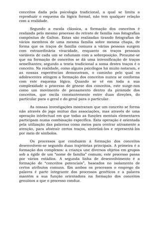 conceitos dada pela psicologia tradicional, a qual se limita a
reproduzir o esquema da lógica formal, não tem qualquer relação
com a realidade.
Segundo a escola clássica, a formação dos conceitos é
realizada pelo mesmo processo do retrato de família nas fotografias
compósitas de Galton. Estas são realizadas tirando fotografias de
vários membros de uma mesma família sobre mesma chapa, de
forma que os traços de família comuns a várias pessoas surgem
com extraordinária vivacidade, enquanto os traços pessoais
variáveis de cada um se esfumam com a sobreposição. Presume-se
que na formação de conceitos se dá uma intensificação de traços
semelhantes; segundo a teoria tradicional a soma destes traços é o
conceito. Na realidade, como alguns psicólogos há muito notaram, e
as nossas experiências demonstram, o caminho pelo qual os
adolescentes atingem a formação dos conceitos nunca se conforma
com este esquema lógico. Quando se vê em toda a sua
complexidade o processo de gênese dos conceitos, este surge-nos
como um movimento de pensamento dentro da pirâmide dos
conceitos, que oscila constantemente entre duas direções, do
particular para o geral e do geral para o particular.
As nossas investigações mostraram que um conceito se forma
não através do jogo mútuo das associações, mas através de uma
operação intelectual em que todas as funções mentais elementares
participam numa combinação específica. Esta operação é orientada
pela utilização das palavras como meios para centrar ativamente a
atenção, para abstrair certos traços, sintetizá-los e representá-los
por meio de símbolos.
Os processos que conduzem à formação dos conceitos
desenvolvem-se segundo duas trajetórias principais. A primeira é a
formação dos complexos: a criança une diversos objetos em grupos
sob a égide de um “nome de família” comum; este processo passa
por vários estádios. A segunda linha de desenvolvimento é a
formação de “conceitos potenciais”, baseados no isolamento de
certos atributos comuns. Em ambos os processos o emprego da
palavra é parte integrante dos processos genéticos e a palavra
mantém a sua função orientadora na formação dos conceitos
genuínos a que o processo conduz.
 