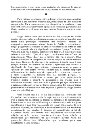 funcionamento, e que estas duas variantes do processo de gênese
do conceito se devem influenciar mutuamente na sua evolução.
II
Para estudar a relação entre o desenvolvimento dos conceitos
científicos e dos conceitos quotidianos, precisamos de uma bitola de
comparação. Para construirmos um dispositivo de medição temos
que conhecer as características típicas dos conceitos quotidianos na
idade escolar e a direção do seu desenvolvimento durante esse
período.
Piaget demonstrou que os conceitos das crianças em idade
escolar são marcados predominantemente pelo fato de aquelas não
terem uma percepção consciente das relações, embora as
manipulem corretamente duma forma irrefletida e espontânea.
Piaget perguntou a crianças de idades compreendidas entre os sete
e os oito anos de idade o significado da palavra “porque” na frase:
“Amanhã não vou à escola, porque estou doente”. A maior parte das
crianças respondeu: “Quer dizer que o menino está doente”; outras
responderam: “Quer dizer que o menino não vai a escola”. Uma
criança é incapaz de compreender que as perguntas não se referem
aos fatos distintos da doença e da ausência à escola mas à sua
relação interna. No entanto as crianças aprendem com certeza o
significado da frase, pois utilizam espontaneamente a palavra
“porque” de uma forma correta, embora não a saibam empregar
deliberadamente. Assim, não são capazes de terminar corretamente
a frase seguinte: “O homem caiu da bicicleta porque... ”.
Freqüentemente substituirão a causa por uma conseqüência
(“porque partiu o braço”). O pensamento da criança não é
deliberado, nem tem consciência de si próprio; por que razão então
a criança acaba por conseguir tomar consciência dos seus próprios
pensamentos e dominá-los? Para explicar o processo, Piaget invoca
duas leis psicológicas.
Uma dessas leis é a lei da conscientização, formulada por
Claparède, que provou através de experiências muito interessantes
que a percepção da diferença precede a percepção da semelhança.
É com a maior das naturalidades que a criança responde a objetos
semelhantes e não tem necessidade de tomar consciência do seu
modo de resposta, ao passo que a dissemelhança cria um estado de
desadaptação que conduz à tomada de consciência. A lei de
Claparède afirma que quanto mais suavemente utilizamos uma
relação em ação, menos consciência teremos dessa relação, a
consciência que tomamos do que estamos fazendo varia na
proporção direta das dificuldades que sentimos para nos
adaptarmos a uma situação.
 