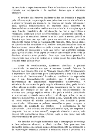 inconsciente e espontaneamente. Para submetermos uma função ao
controle da inteligência e da vontade, temos que a dominar
primeiro.
O estádio das funções indiferenciadas na infância é seguido
pela diferenciação da percepção nos primeiros tempos da infância e
o desenvolvimento da memória na criança em idade pré-escolar,
para apenas mencionarmos os aspectos mais salientes do
desenvolvimento mental ocorridos em cada idade. A atenção, que é
uma função correlativa da estruturação do que é apercebido e
recordado, participa deste desenvolvimento. Consequentemente, a
criança que se encontra prestes a entrar para a escola possui as
funções que terá que aprender para as submeter a um controle
consciente numa forma já relativamente madura. Mas, nessa idade,
os conteúdos dos conceitos — ou melhor, dos pré-conceitos como se
devem chamar nessa idade — estão apenas começando a perder o
seu caráter de complexos e teria que haver um autêntico milagre
para que a criança fosse capaz de tomar consciência deles e de os
dominar durante esse período. Para que isso fosse possível. a
consciência não teria que limitar-se a tomar posse das suas funções
isoladas teria que as criar.
Antes de continuarmos, queremos clarificar a palavra
consciência no sentido em que a usamos, quando falamos de
funções não conscientes que se “tornam conscientes” (empregamos
a expressão não consciente para distinguirmos o que não é ainda
consciente do “inconsciente” freudiano, resultante da repressão,
que é um desenvolvimento posterior, que é efeito de uma
diferenciação da consciência relativamente desenvolvida). A
atividade da consciência pode seguir diferentes vias; pode incidir
sobre alguns aspectos apenas de um pensamento ou de um ato.
Acabei, por exemplo de dar um nó — fi-lo conscientemente, no
entanto não consigo explicar como o fiz, pois a minha consciência
se encontrava centrada mais sobre o nó do que sobre os meus
próprios movimentos, e como da minha ação,. Quando esta última
se torna objeto da minha consciência, terei acedido à plena
consciência. Utilizamos a palavra consciência para designar a
percepção da atividade do cérebro — a consciência de ter
consciência. Uma criança em idade pré-escolar que, em resposta à
pergunta: “eu sei o teu nome?”, responde dizendo o nome, não
possui esta consciência auto-reflexiva; sabe o seu nome mas não
tem consciência de que o sabe.
Os estudos de Piaget mostraram que a introspeção só começa
a desenvolver-se durante a idade escolar. Este processo tem
bastantes coisas em comum com o desenvolvimento da percepção e
da observação externas durante a transição entre a primeira e a
 