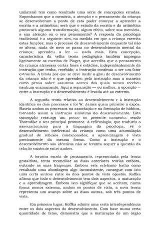 unilateral tem como resultado uma série de concepções erradas.
Suponhamos que a memória, a atenção e o pensamento da criança
se desenvolveram a ponto de esta poder começar a aprender a
escrita e a aritmética; será que o estudo da escrita e da aritmética
provocará alguma transformação, algum efeito, sobre sua memória,
a sua atenção ou o seu pensamento? A resposta da psicologia
tradicional é a seguinte: sim, na medida em que a criança exercita
estas funções; mas o processo de desenvolvimento enquanto tal não
se altera; nada de novo se passa no desenvolvimento mental da
criança; aprendeu a ler — nada mais. Esta concepção,
característica da velha teoria pedagógica também impregna
ligeiramente os escritos de Piaget, que acredita que o pensamento
da criança atravessa certas fases e estádios, independentemente da
instrução que tenha, recebido; a instrução continua a ser um fator
estranho. A bitola por que se deve medir o grau de desenvolvimento
da criança não é o que aprendeu pela instrução mas a maneira
como pensa sobre assuntos acerca dos quais nunca recebeu
nenhum ensinamento. Aqui a separação — ou melhor, a oposição --
entre a instrução e o desenvolvimento é levada até ao extremo.
A segunda teoria relativa ao desenvolvimento e à instrução
identifica os dois processos e foi W. James quem primeiro a expôs.
Baseia ambos os processos na associação e na formação de hábitos,
tornando assim a instrução sinônimo do desenvolvimento. Esta
concepção ressurge um pouco no presente momento, sendo
Thorndike o seu principal promotor. A reflexologia, que traduziu o
associacionismo para a linguagem da psicologia, vê o
desenvolvimento intelectual da criança como uma acumulação
gradual de reflexos condicionados; a aprendizagem é vista
precisamente da mesma forma. Como a instrução e o
desenvolvimento são idênticos não se levanta sequer a questão da
relação existente entre ambos.
A terceira escola de pensamento, representada pela teoria
gestaltista, tenta reconciliar as duas anteriores teorias embora,
evitando as suas fraquezas. Embora este ecletismo tenha como
resultado uma abordagem algo inconsistente, consegue com isto
uma certa síntese entre os dois pontos de vista opostos. Koffka
afirma que todo o desenvolvimento tem dois aspectos, a maturação
e a aprendizagem. Embora isto signifique que se aceitam, numa
forma menos extrema, ambos os pontos de vista, a nova teoria
representa um avanço sobre as duas outras, sob três pontos de
vista.
Em primeiro lugar, Koffka admite uma certa interdependência
entre os dois aspectos do desenvolvimento. Com base numa certa
quantidade de fatos, demonstra que a maturação de um órgão
 