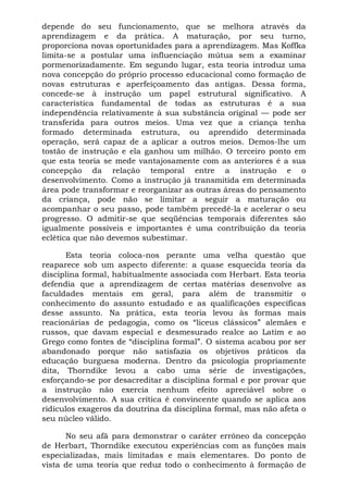 depende do seu funcionamento, que se melhora através da
aprendizagem e da prática. A maturação, por seu turno,
proporciona novas oportunidades para a aprendizagem. Mas Koffka
limita-se a postular uma influenciação mútua sem a examinar
pormenorizadamente. Em segundo lugar, esta teoria introduz uma
nova concepção do próprio processo educacional como formação de
novas estruturas e aperfeiçoamento das antigas. Dessa forma,
concede-se à instrução um papel estrutural significativo. A
característica fundamental de todas as estruturas é a sua
independência relativamente à sua substância original — pode ser
transferida para outros meios. Uma vez que a criança tenha
formado determinada estrutura, ou aprendido determinada
operação, será capaz de a aplicar a outros meios. Demos-lhe um
tostão de instrução e ela ganhou um milhão. O terceiro ponto em
que esta teoria se mede vantajosamente com as anteriores é a sua
concepção da relação temporal entre a instrução e o
desenvolvimento. Como a instrução já transmitida em determinada
área pode transformar e reorganizar as outras áreas do pensamento
da criança, pode não se limitar a seguir a maturação ou
acompanhar o seu passo, pode também precedê-la e acelerar o seu
progresso. O admitir-se que seqüências temporais diferentes são
igualmente possíveis e importantes é uma contribuição da teoria
eclética que não devemos subestimar.
Esta teoria coloca-nos perante uma velha questão que
reaparece sob um aspecto diferente: a quase esquecida teoria da
disciplina formal, habitualmente associada com Herbart. Esta teoria
defendia que a aprendizagem de certas matérias desenvolve as
faculdades mentais em geral, para além de transmitir o
conhecimento do assunto estudado e as qualificações específicas
desse assunto. Na prática, esta teoria levou às formas mais
reacionárias de pedagogia, como os “liceus clássicos” alemães e
russos, que davam especial e desmesurado realce ao Latim e ao
Grego como fontes de “disciplina formal”. O sistema acabou por ser
abandonado porque não satisfazia os objetivos práticos da
educação burguesa moderna. Dentro da psicologia propriamente
dita, Thorndike levou a cabo uma série de investigações,
esforçando-se por desacreditar a disciplina formal e por provar que
a instrução não exercia nenhum efeito apreciável sobre o
desenvolvimento. A sua crítica é convincente quando se aplica aos
ridículos exageros da doutrina da disciplina formal, mas não afeta o
seu núcleo válido.
No seu afã para demonstrar o caráter errôneo da concepção
de Herbart, Thorndike executou experiências com as funções mais
especializadas, mais limitadas e mais elementares. Do ponto de
vista de uma teoria que reduz todo o conhecimento à formação de
 