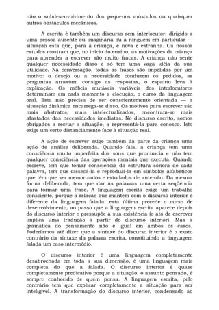 não o subdesenvolvimento dos pequenos músculos ou quaisquer
outros obstáculos mecânicos.
A escrita é também um discurso sem interlocutor, dirigido a
uma pessoa ausente ou imaginária ou a ninguém em particular —
situação esta que, para a criança, é nova e estranha. Os nossos
estudos mostram que, no início do ensino, as motivações da criança
para aprender a escrever são muito fracas. A criança não sente
qualquer necessidade disso e só tem uma vaga idéia da sua
utilidade. Na conversação, todas as frases são impelidas por um
motivo: o desejo ou a necessidade conduzem os pedidos, as
perguntas arrastam consigo as respostas, o espanto leva à
explicação. Os móbeis mutáveis variáveis dos interlocutores
determinam em cada momento a elocução, o curso da linguagem
oral. Esta não precisa de ser conscientemente orientada — a
situação dinâmica encarrega-se disso. Os motivos para escrever são
mais abstratos, mais intelectualizados, encontram-se mais
afastados das necessidades imediatas. No discurso escrito, somos
obrigados a recriar a situação, a representá-la para conosco. Isto
exige um certo distanciamento face à situação real.
A ação de escrever exige também da parte da criança uma
ação de análise deliberada. Quando fala, a criança tem uma
consciência muito imperfeita dos sons que pronuncia e não tem
qualquer consciência das operações mentais que executa. Quando
escreve, tem que tomar consciência da estrutura sonora de cada
palavra, tem que dissecá-la e reproduzi-la em símbolos alfabéticos
que têm que ser memorizados e estudados de antemão. Da mesma
forma deliberada, tem que dar às palavras uma certa seqüência
para formar uma frase. A linguagem escrita exige um trabalho
consciente, porque a relação que mantém com o discurso interior é
diferente da linguagem falada: esta última precede o curso de
desenvolvimento, ao passo que a linguagem escrita aparece depois
do discurso interior e pressupõe a sua existência (o ato de escrever
implica uma tradução a partir do discurso interior). Mas a
gramática do pensamento não é igual em ambos os casos.
Poderíamos até dizer que a sintaxe do discurso interior é o exato
contrário da sintaxe da palavra escrita, constituindo a linguagem
falada um caso intermédio.
O discurso interior é uma linguagem completamente
desabrochada em toda a sua dimensão, é uma linguagem mais
completa do que a falada. O discurso interior é quase
completamente predicativo porque a situação, o assunto pensado, é
sempre conhecido de quem pensa. A linguagem escrita, pelo
contrário tem que explicar completamente a situação para ser
inteligível. A transformação do discurso interior, condensado ao
 