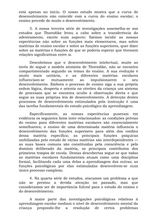 está apenas no início. O nosso estudo mostra que a curva de
desenvolvimento não coincide com a curva do ensino escolar; o
ensino precede de muito o desenvolvimento.

      3. A nossa terceira série de investigações assemelha-se aos
estudos que Thorndike levou a cabo sobre a transferência do
adestramento, exceto num aspecto: fizemos incidir as nossas
experiências não sobre as funções mais elementares, mas sobre
matérias de ensino escolar e sobre as funções superiores, quer dizer
sobre as matérias e funções de que se poderia esperar que tivessem
relações significativas entre si.

      Descobrimos que o desenvolvimento intelectual, muito ao
invés de seguir o modelo atomista de Thorndike, não se encontra
compartimentado segundo os temas do ensino. A sua evolução é
muito mais unitária, e as diferentes matérias escolares
influenciam-se    mutuamente      ao    impulsionarem     o    seu
desenvolvimento. Embora o processo de ensino siga a sua própria
ordem lógica, desperta e orienta no cérebro da criança um sistema
de processos que se encontra oculto à observação direta e que
segue as suas próprias leis de desenvolvimento. A detecção destes
processos de desenvolvimento estimulados pela instrução é uma
das tarefas fundamentais do estudo psicológico da aprendizagem.

      Especificamente, as nossas experiências puseram em
evidência os seguintes fatos inter-relacionados: as condições prévias
do ensino para diferentes matérias escolares são essencialmente
semelhantes; o ensino de uma determinada matéria influencia o
desenvolvimento das funções superiores para além dos confins
dessa matéria específica; as principais funções psíquicas
mobilizadas pelo estudo de várias matérias são interdependentes —
as suas bases comuns são constituídas pela consciência e pelo
domínio deliberado da matéria, os principais contributos dos
primeiros tempos de escola. Destas descobertas segue-se que todas
as matérias escolares fundamentais atuam como uma disciplina
formal, facilitando cada uma delas a aprendizagem das outras; as
funções psicológicas por elas estimuladas desenvolvem-se num
único processo complexo.

      4. Na quarta série de estudos, atacamos um problema a que
não se prestou a devida atenção no passado, mas que
consideramos ser de importância fulcral para o estudo do ensino e
do desenvolvimento.

      A maior parte das investigações psicológicas relativas à
aprendizagem escolar mediam o nível de desenvolvimento mental da
criança  propondo-lhe a     resolução de certos problemas
 