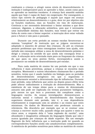 conduzem a criança a atingir novos níveis de desenvolvimento. A
imitação é indispensável para se aprender a falar, assim como para
se aprender as matérias escolares. A criança fará amanhã sozinha
aquilo que hoje é capaz de fazer em cooperação. Por conseguinte, o
único tipo correto de pedagogia é aquele que segue em avanço
relativamente ao desenvolvimento e o guia; deve ter por objetivo não
as funções maduras, mas as funções em vias de maturação.
Continua a ser necessário determinar o limiar mínimo a que deve
começar, digamos, a educação aritmética, pois que é necessária
uma maturidade mínima das funções; mas temos que entrar em
linha de conta com o limiar superior: a instrução deve estar voltada
para o futuro e não para o passado.

       Durante um certo período as nossas escolas favoreceram o
sistema “complexo” de instrução que se julgava encontrar-se
adaptado à maneira de pensar das crianças. Ao pôr as crianças
perante problemas que estas conseguiam resolver sem ajuda, este
método não conseguia utilizar a zona de desenvolvimento próximo e
dirigir a criança no sentido do que ainda não conseguia levar a
cabo. A educação seria orientada mais para as fraquezas da criança
do que para os seus pontos fortes, encorajando-a assim a
permanecer no estádio de desenvolvimento pré-escolar.

       Para cada matéria de ensino há um período em que a sua
influência é mais proveitosa, porque a criança se encontra mais
receptiva. Montessori e outros educadores chamaram-lhe o período
sensitivo, termo que é usado também em biologia para os períodos
de desenvolvimento ontogênico em que o organismo é
particularmente sensível a determinado tipo de influências. Durante
esse período, uma influência que antes ou depois pouco efeito teria
pode alterar radicalmente a evolução do desenvolvimento. Mas a
existência de um tempo ótimo para o ensino de determinado
assunto não pode ser explicada em termos puramente biológicos,
pelo menos no que toca a processos tão complexos como a
linguagem escrita. As nossas investigações demonstraram a
natureza social e cultural do desenvolvimento das funções
superiores durante este período, isto é, a sua dependência
relativamente à cooperação com os adultos e ao ensino que estes
ministram. Os dados de Montessori não perderam contudo a
relevância. Ela descobriu por exemplo que se se ensinar uma
criança a escrever muito cedo, quando chega aos quatro e meio ou
cinco anos, a resposta dela é “uma explosão de escrita”, uma
abundante e imaginativa utilização da linguagem falada que não é
nunca igualada por crianças de idade superior. Eis um exemplo
flagrante da forte influência que a instrução pode ter quando as
correspondentes funções ainda não amadureceram completamente.
A existência de períodos sensitivos para todas as matérias de ensino
 