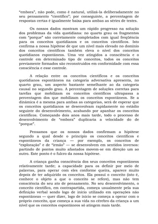 “embora”, não pode, como é natural, utilizá-la deliberadamente no
seu pensamento “científico”; por conseguinte, a percentagem de
respostas certas é igualmente baixa para ambas as séries de testes.

      Os nossos dados mostram um rápido progresso na solução
dos problemas da vida quotidiana: no quarto grau os fragmentos
com “porque” são corretamente completados com igual freqüência
para os conceitos quotidianos e os conceitos científicos. Isto
confirma a nossa hipótese de que um nível mais elevado no domínio
dos conceitos científicos também eleva o nível dos conceitos
quotidianos espontâneos. Uma vez atingidos a consciência e o
controle em determinado tipo de conceitos, todos os conceitos
previamente formados são reconstruídos em conformidade com essa
consciência e esse controle.

       A relação entre os conceitos científicos e os conceitos
quotidianos espontâneos na categoria adversativa apresenta, no
quarto grau, um aspecto bastante semelhante ao da categoria
causal no segundo grau. A percentagem de soluções corretas para
tarefas que mobilizam os conceitos científicos ultrapassa a
percentagem dos que mobilizam os conceitos espontâneos. Se a
dinâmica é a mesma para ambas as categorias, será de esperar que
os conceitos quotidianos se desenvolvam rapidamente no estádio
seguinte do desenvolvimento, acabando por apanhar os conceitos
científicos. Começando dois anos mais tarde, todo o processo de
desenvolvimento de “embora” duplicaria a velocidade do de
“porque”.

      Pensamos que os nossos dados confirmam a hipótese
segundo a qual desde o princípio os conceitos científicos e
espontâneos da criança — por exemplo, os conceitos de
“exploração” e de “irmão” — se desenvolvem em sentidos inversos:
partindo de pontos muito afastados movem-se em direção um ao
outro. Este ponto é o fulcro da nossa hipótese.

       A criança ganha consciência dos seus conceitos espontâneos
relativamente tarde; a capacidade para os definir por meio de
palavras, para operar com eles conforme queira, aparece muito
depois de ter adquirido os conceitos. Ela possui o conceito (isto é,
conhece o objeto a que o conceito se refere), mas não tem
consciência do seu ato de pensamento. No seu desenvolvimento, o
conceito científico, em contrapartida, começa usualmente pela sua
definição verbal sendo logo de início utilizado em operações não
espontâneas — quer dizer, logo de início se começa a operar com o
próprio conceito, que começa a sua vida no cérebro da criança a um
nível que os conceitos espontâneos só atingem mais tarde.
 