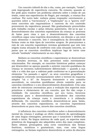 Um conceito infantil do dia a dia, como, por exemplo, “irmão”,
está impregnado de experiência concreta. No entanto, quando se
lhe pede para resolver um problema abstrato sobre o irmão de um
irmão, como nas experiências de Piaget, por exemplo, a criança fica
confusa. Por outro lado. embora possa responder corretamente a
questões sobre a “escravatura”, a “exploração” ou a “guerra civil”
estes conceitos são esquemáticos e carecem do rico conteúdo
proveniente da experiência pessoal. São gradualmente preenchidos
pelo trabalho escolar e pelas leituras posteriores. Dir-se-ia que o
desenvolvimento dos conceitos espontâneos da criança se processa
de baixo para cima e que o desenvolvimento dos conceitos
científicos segue uma trajetória descendente, em direção a um nível
mais elementar e concreto. Isto é conseqüência da diversidade de
formas como os dois tipos de conceitos surgem. Se procurarmos a
raiz de um conceito espontâneo veremos geralmente que este tem
origem numa situação de confronto com uma situação concreta, ao
passo que os conceitos científicos implicam logo de início uma
atitude “mediada” relativamente ao seu objeto.

       Embora os conceitos científicos e espontâneos se desenvolvam
em direções inversas, os dois processos estão estreitamente
relacionados. Por exemplo, os conceitos históricos podem começar
por desenvolver-se apenas quando o anterior conceito quotidiano da
criança se encontra suficientemente diferenciado — quando a sua
vida e a vida dos que a rodeiam pode conformar-se à generalização
elementar “no passado e agora”, os seus conceitos geográficos e
sociológicos crescerão necessariamente sobre o terreno do esquema
simples “cá e lá”. Ao forçarem lentamente o seu caminho
ascendente, os conceitos quotidianos abrem caminho para os
conceitos científicos e o seu desenvolvimento descendente. Cria uma
série de estruturas necessárias para a evolução dos aspectos mais
primitivos e elementares de um conceito, que lhe dão corpo e
vitalidade. Os conceitos científicos, por seu turno, fornecem
estruturas para o desenvolvimento ascendente dos conceitos
espontâneos da criança rumo à consciência e à utilização
deliberada. Os conceitos científicos desenvolvem-se para baixo,
através dos conceitos espontâneos; os conceitos espontâneos
desenvolvem-se para cima, através dos conceitos científicos.

      A influência dos conceitos científicos sobre o desenvolvimento
mental da criança é análogo ao efeito resultante da aprendizagem
de uma língua estrangeira, processo que é consciente e deliberado
desde o início. Na língua materna de cada qual, os aspectos mais
primitivos da linguagem são adquiridos antes dos mais complexos.
Estes últimos pressupõem uma certa consciência das formas
fonéticas, sintáticas e gramaticais, mas, com uma língua
estrangeira, as formas superiores desenvolvem-se antes do discurso
 