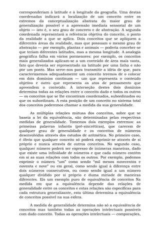 corresponderiam à latitude e à longitude da geografia. Uma destas
coordenadas indicará a localização de um conceito entre os
extremos da conceptualização abstrata do maior grau de
generalização possível e a apreensão imediata sensorial de um
objeto — isto é, o seu grau de concreto e de abstração. A segunda
coordenada representará a referência objetiva do conceito, o ponto
da realidade a que se aplica. Dois conceitos que se apliquem a
diferentes áreas da realidade, mas que possuam o mesmo grau de
abstração — por exemplo, plantas e animais — poderia conceber-se
que teriam diferentes latitudes, mas a mesma longitude. A analogia
geográfica falha em vários pormenores: por exemplo, os conceitos
mais generalizados aplicam-se a um conteúdo de área mais vasta,
fato que deveria ser representado na latitude por uma linha e não
por um ponto. Mas serve-nos para transmitir a idéia de que, para
caracterizarmos adequadamente um conceito teremos de o colocar
em dois domínios contínuos — um que representa o conteúdo
objetivo e outro que representa os atos de pensamento que
apreendem o conteúdo. A interseção destes dois domínios
determina todas as relações entre o conceito dado e todos os outros
— os conceitos que se lhe encontram coordenados, subordinados ou
que os subordinam. A esta posição de um conceito no sistema total
dos conceitos poderemos chamar a medida da sua generalidade.

      As múltiplas relações mútuas dos conceitos, sobre que se
baseia a lei da equivalência, são determinadas pelas respectivas
medidas de generalidade. Tomemos dois exemplos extremos: as
primeiras palavras infantis (pré-sincréticas), que carecem de
qualquer grau de generalidade e os conceitos de números
desenvolvidos através dos estudos de aritmética. No primeiro caso,
é óbvio que qualquer conceito só poderá exprimir-se através de si
próprio e nunca através de outros conceitos. No segundo caso,
qualquer número poderá ser expresso de inúmeras maneiras, dado
que existe uma infinidade de números e que cada número contém
em si as suas relações com todos os outros. Por exemplo, podemos
exprimir o número “um” como sendo “mil menos novecentos e
noventa e nove” ou em geral, como sendo igual à diferença entre
dois números consecutivos, ou como sendo igual a um número
qualquer dividido por si próprio e duma miriade de maneiras
diferentes. Eis um exemplo puro de equivalência de conceitos Na
medida em que a equivalência depende das relações de
generalidade entre os conceitos e estas relações são específicas para
cada estrutura generalizante, esta última determina a equivalência
de conceitos possível na sua esfera.

      A medida de generalidade determina não só a equivalência de
conceitos mas também todas as operações intelectuais possíveis
com dado conceito. Todas as operações intelectuais — comparações,
 