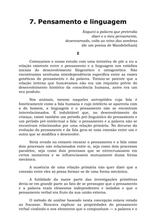 7. Pensamento e linguagem
                                  Esqueci a palavra que pretendia
                                       dizer e o meu pensamento,
                         desencarnado, volta ao reino das sombras
                                 (de um poema de Mandelstham)

                                I

       Começamos o nosso estudo com uma tentativa de pôr a nu a
relação existente entre o pensamento e a linguagem nos estádios
iniciais do desenvolvimento filogenético e ontogenético. Não
encontramos nenhuma interdependência específica entre as raízes
genéticas do pensamento e da palavra. Tornou-se patente que a
relação interna que buscávamos não era um requisito prévio do
desenvolvimento histórico da consciência humana, antes era um
seu produto.

      Nos animais, mesmo naqueles antropóides cuja fala é
foneticamente como a fala humana e cujo intelecto se aparenta com
o do homem, a linguagem e o pensamento não se encontram
interrelacionados. É indubitável que, no desenvolvimento da
criança, existe também um período pré-linguístico do pensamento e
um período pré-intelectual a fala: o pensamento e a palavra não se
encontram relacionados por uma relação primária. No decurso da
evolução do pensamento e da fala gera-se uma conexão entre um e
outra que se modifica e desenvolve.

      Seria errado no entanto encarar o pensamento e a fala como
dois processos não relacionados entre si, seja como dois processos
paralelos, seja como dois processos que se entrecruzassem em
certos momentos e se influenciassem mutuamente duma forma
mecânica.

     A ausência de uma relação primária não quer dizer que a
conexão entre eles só possa formar-se de uma forma mecânica.

      A futilidade da maior parte das investigações primitivas
devia-se em grande parte ao fato de se pressupor que o pensamento
e a palavra eram elementos independentes e isolados e que o
pensamento verbal era fruto da sua união externa.

      O método de análise baseado nesta concepção estava votado
ao fracasso. Buscava explicar as propriedades do pensamento
verbal cindindo-o nos elementos que o compunham — a palavra e o
 
