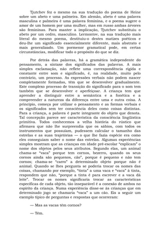 Tjutchev fez o mesmo na sua tradução do poema de Heine
sobre um abeto e uma palmeira. Em alemão, abeto é uma palavra
masculina e palmeira é uma palavra feminina, e o poema sugere o
amor de um homem por uma mulher, mas em russo ambas árvores
são femininas. Para manter a implicação, Tjutchev substituiu o
abeto por um cedro, masculino. Lermontov, na sua tradução mais
literal do mesmo poema, destituiu-o destes matizes poéticos e
deu-lhe um significado essencialmente diferente, mais abstrato e
mais generalizado. Um pormenor gramatical pode, em certas
circunstâncias, modificar todo o propósito do que se diz.

       Por detrás das palavras, há a gramática independente do
pensamento, a sintaxe dos significados das palavras. A mais
simples exclamação, não reflete uma correspondência rígida e
constante entre som e significado, é, na realidade, muito pelo
contrário, um processo. As expressões verbais não podem nascer
completamente formadas, têm que se desenvolver gradualmente.
Este complexo processo de transição do significado para o som tem
também que se desenvolver e aperfeiçoar. A criança tem que
aprender a distinguir entre a semântica e a fonética e a
compreender a natureza da diferença entre uma e outra coisa. A
princípio, começa por utilizar o pensamento e as formas verbais e
os significados sem ter consciência deles como coisas distintas.
Para a criança, a palavra é parte integrante do objeto que denota.
Tal concepção parece ser característica da consciência lingüística
primitiva. Todos conhecemos a velha história do rústico que
afirmava que não lhe surpreendia que os sábios, com todos os
instrumentos que possuíam, pudessem calcular o tamanho das
estrelas e as suas trajetórias — o que lhe fazia espécie era como
eles conseguiam saber o nome das estrelas. Algumas experiências
simples mostram que as crianças em idade pré-escolar “explicam” o
nome dos objetos pelos seus atributos. Segundo elas, um animal
chama-se “vaca” porque tem cornos, bezerro, quando os seus
cornos ainda são pequenos, cão”, porque é pequeno e não tem
cornos; chama-se “carro” a determinado objeto porque não é
animal. Quando se lhes pergunta se poderia trocar os nomes das
coisas, chamando por exemplo, “tinta” a uma vaca e “vaca” à tinta,
respondem que não, “porque a tinta é para escrever e a vaca dá
leite”. Trocar os nomes significaria trocar as características
específicas de cada objeto, tão inseparável é a conexão de ambos no
espírito da criança. Numa experiência disse-se às crianças que em
determinado jogo se chamaria “vaca” a um cão. Eis a seguir um
exemplo típico de perguntas e respostas que ocorreram:

     — Mas as vacas têm cornos?

     — Têm.
 