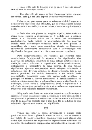 — Mas então não te lembras que os cães é que são vacas?
Ora vê bem: os cães têm cornos?

       — Pois claro. Se são vacas, se lhes chamamos vacas, têm que
ter cornos. Têm que ser uma espécie de vacas com corninhos.

      Podemos ver pois como, para as crianças, é difícil separar o
nome de um objeto dos seus atributos, que aderem ao nome mesmo
quando este é transferido, como as coisas possuídas seguindo o seu
dono.

       A fusão dos dois planos da imagem, o plano semântico e o
plano vocal, começa a desarticular-se à medida que a criança
cresce e a distância entre um e outro vai aumentando
gradualmente. Cada estádio no desenvolvimento das palavras
implica uma inter-relação específica entre os dois planos. A
capacidade da criança para comunicar através da linguagem
encontra-se diretamente relacionada com a diferenciação dos
significados das palavras no seu discurso e na sua consciência.

       Para compreendermos isto teremos que recordar uma
característica fundamental da estrutura dos significados das
palavras. Na estrutura semântica de uma palavra estabelecemos a
distinção entre referente e significado: correspondentemente,
distinguimos o nominativo de uma palavra da sua função
significante. Quando comparamos estas relações funcionais e
estruturais nos diversos estádios de desenvolvimento, isto é, no
estádio primitivo, no estádio intermédio e no estádio mais
desenvolvido, deparamos com esta regularidade genética: a
princípio só existe a função nominativa; e, semanticamente, só
existe a referência objetiva; a independência entre a significação e a
nomeação, assim como a independência entre o significado e a
referência só surgem posteriormente e desenvolvem-se segundo as
trajetórias que tentamos detectar e descrever.

      Só quando este desenvolvimento se encontra completo é que a
criança se torna totalmente capaz de formular o seu pensamento e
compreender o pensamento dos outros. Até essa altura, a utilização
que dá às palavras coincide com a que lhes dão os adultos na sua
referência objetiva, mas não no seu significado.

                                 III

      Temos que levar a nossa investigação a planos mais
profundos e explorar o plano do discurso interno que se encontra
por detrás do plano semântico. Examinaremos aqui alguns dos
dados que obtivemos em experiências especialmente dedicadas ao
assunto. Não poderemos compreender integralmente a relação entre
 