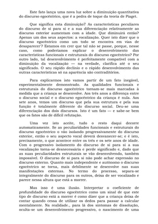 Este fato lança uma nova luz sobre a diminuição quantitativa
do discurso egocêntrico, que é a pedra de toque da teoria de Piaget.

       Que significa esta diminuição7 As características peculiares
do discurso de si para si e a sua diferenciação relativamente ao
discurso exterior aumentam com a idade. Que diminuirá então?
Apenas um dos seus aspectos: a vocalização. Quer isto dizer que o
discurso egocêntrico como um todo se encontra em vias de
desaparecer'? Estamos em crer que tal não se passe, porque, nesse
caso, como poderíamos explicar o desenvolvimento das
características funcionais e estruturais do discurso egocêntrico? Por
outro lado, tal desenvolvimento é perfeitamente compatível com a
diminuição da vocalização — na verdade, clarifica até o seu
significado. O seu rápido declínio e o rápido desenvolvimento das
outras características só na aparência são contraditórios.

      Para explicarmos isto vamos partir de um fato inegável,
experimentalmente demonstrado. As qualidades funcionais e
estruturais do discurso egocêntrico tornam-se mais marcadas à
medida que a criança se desenvolve. Aos três anos a diferença entre
o discurso social e o discurso egocêntrico da criança é nula. Aos
sete anos, temos um discurso que pela sua estrutura e pela sua
função é totalmente diferente do discurso social. Deu-se uma
diferenciação dos dois discursos. Isto é um fato — e sabe-se bem
que os fatos são de difícil refutação.

       Uma vez isto aceite, tudo o resto daqui decorre
automaticamente. Se as peculiaridades funcionais e estruturais do
discurso egocêntrico o vão isolando progressivamente do discurso
exterior, então o seu aspecto vocal deverá desvanecer-se; e é isto,
precisamente, o que acontece entre os três e os sete anos de idade.
Com o progressivo isolamento do discurso de si para si a sua
vocalização torna-se desnecessária e perde significado e, dado que
as suas peculiaridades estruturais se vão desenvolvendo, também
impossível. O discurso de si para si não pode achar expressão no
discurso externo. Quanto mais independente e autônomo o discurso
egocêntrico se torna, mais debilmente se desenvolve nas suas
manifestações externas. No termo do processo, separa-se
integralmente do discurso para os outros, deixa de ser vocalizado e
parece nessa altura que está a morrer.

      Mas isso é uma ilusão. Interpretar o coeficiente de
profundidade do discurso egocêntrico como um sinal de que este
tipo de discurso está a morrer é como dizer que a criança deixa de
contar quando cessa de utilizar os dedos para passar a calcular
mentalmente. Na realidade., para lá dos sintomas de dissolução,
oculta-se um desenvolvimento progressivo, o nascimento de uma
 
