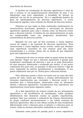 nova forma de discurso.

      O declínio da vocalização do discurso egocêntrico é sinal de
que a criança se vai progressivamente abstraindo do som, e vai
adquirindo uma nova capacidade, a faculdade de “pensar as
palavras” em vez de as pronunciar. Tal é o significado positivo do
grau de aprofundamento do discurso egocêntrico. A curva
descendente significa uma evolução em direção do discurso interior.

      Podemos ver que todos os fatos conhecidos relativamente às
características funcionais, genéticas e estruturais do discurso
egocêntrico apontam para uma e mesma coisa: tal discurso evolui
para o discurso interior. A história do seu desenvolvimento só pode
ser compreendida como um progressivo desabrochar das
características do discurso interior.

      Estamos em crer que tal fato corrobora a nossa hipótese
acerca da origem e da natureza do discurso egocêntrico. Para
convertermos a nossa hipótese numa certeza, temos que idealizar
uma experiência suscetível de nos mostrar qual das duas
interpretações é a correta. Quais são os dados de que dispomos
para esta experiência crítica?

      Formulemos de novo as teorias sobre as quais temos de tomar
uma decisão. Piaget crê que o discurso egocêntrico é gerado pela
insuficiente socialização do discurso e que só se pode desenvolver
de uma maneira: diminuindo e acabando por morrer. O seu ponto
culminante fica para trás, no passado. O discurso interior é algo de
novo, importado do exterior paralelamente à socialização. O seu
ponto culminante está por vir. Evolui para o discurso interior.

      Para obtermos provas a favor ou contra um ou outro dos dois
pontos de vista, temos que colocar a criança alternadamente em
situações experimentais que encorajem o discurso social e em
situações que o desencorajem, observando como as alterações
afetam o discurso egocêntrico. Consideramos esta experiência um
experimentum crucis pelas seguintes razões.

       Se a fala egocêntrica da criança resulta do seu pensamento
egocêntrico e da insuficiência de socialização, então qualquer
debilitamento dos elementos sociais no quadro experimental,
qualquer fator que aumente o isolamento da criança relativamente
ao grupo conduzirá necessariamente a um súbito aumento do
discurso egocêntrico. Mas se este último resulta de uma insuficiente
diferenciação entre o discurso para si próprio e o discurso para os
outros, então as mesmas alterações conduzirão ao seu declínio.

      Tomamos como ponto de partida para a nossa experiência
 